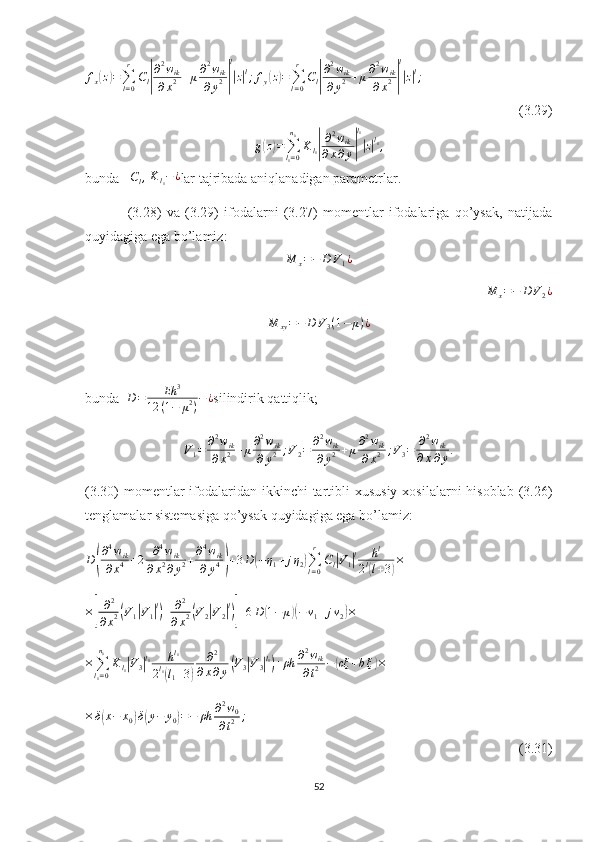 f
x( z	) =
∑
l = 0r
C
l	| ∂ 2
w
ik
∂ x 2 + μ ∂ 2
w
ik
∂ y 2	| l|
z| l
; f
y	( z) =
∑
l = 0r
C
l	| ∂ 2
w
ik
∂ y 2 + μ ∂ 2
w
ik
∂ x 2	| l|
z| l
;
(3.29)	
g(z)=∑l1=0
n0
Kl1|
∂2wik	
∂x∂y|
l1
|z|l1,
bunda   	
Cl,   K
l
1 − ¿
lar tajribada aniqlanadigan parametrlar.
                (3.28)   va   (3.29)   ifodalarni   (3.27)   momentlar   ifodalariga   qo’ysak,   natijada
quyidagiga ega bo’lamiz:	
M	x=−	D	V1¿
M
x = − D V
2 ¿
M
xy = − D V
3 ( 1 − μ ) ¿
bunda   D = Eh 3
12 ( 1 − μ 2
) − ¿
silindirik qattiqlik;
V
1 = ∂ 2
w
ik
∂ x 2 + μ ∂ 2
w
ik
∂ y 2 ; V
2 = ∂ 2
w
ik
∂ y 2 + μ ∂ 2
w
ik
∂ x 2 ; V
3 = ∂ 2
w
ik
∂ x ∂ y .
(3.30)  momentlar  ifodalaridan ikkinchi  tartibli  xususiy  xosilalarni  hisoblab  (3.26)
tenglamalar sistemasiga qo’ysak quyidagiga ega bo’lamiz:
D	
( ∂ 4
w
ik
∂ x 4 + 2 ∂ 4
w
ik
∂ x 2
∂ y 2 + ∂ 4
w
ik
∂ y 4	) + 3 D	( − η
1 + j η
2	) ∑
l = 0r
C
l	| V
1	| l h l
2 l	(
l + 3	) ×	
×[
∂2	
∂x2(V1|V1|l)+	∂2	
∂x2(V2|V2|l)]+6D	(1−	μ)(−ν1+jν2)×	
×∑l1=0
n0
Kl1|V3|l1	hl1	
2l1(l1+3)	
∂2	
∂x∂y(V3|V3|l1)+ρh	∂2wik	
∂t2	−(cξ	+b˙ξ)×
× δ	
( x − x
0	) δ	( y − y
0	) = − ρh ∂ 2
w
0
∂ t 2 ;
  (3.31)
52 