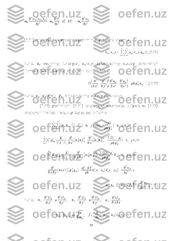 m
0 ∂ 2
w
ik ( x
0 , y
0 )
∂ t 2 + m
0 ∂ 2
ξ
∂ t 2 + cξ + b ˙
ξ = − m
0 ∂ 2
w
0
∂ t 2 .
(3.31) tenglamalar sistemasining yechimini quyidagicha izlaymiz:
w
ik( x , y	) =
∑
i = 1∞
∑
k = 1∞
u
ik	( x , y	) q
ik	( t) , ( 3.32 )
bunda  	
qik−¿ vaqtning   funksiyasi,   u
ik	( x , y	) − ¿
plastinkaning   xususiy   tebranishlari
formalari bo’lib, quyidagi tenglamani qanoatlantiradi:	
D(	
∂2	
∂x2+	∂2	
∂y2)(
∂2uik	
∂x2+∂2uik	
∂y2)−	ρh	pik2uik=	0,(3.33	)
bunda  	
uik=uik(x,y);     p
ik − ¿
 plastinkaning xususiy chastotalari.
              (3.32)   yechimlarni   (3.31)   tenglamalar   sistemasiga   qo’ysak   va   (3.33)
tenglamani hisobga olsak, quyidagiga ega bo’lamiz.
∑
i = 1∞
∑
k = 1∞
{ u
ik ¨q
ik + {	
[ 1 + C
0	( − η
1 + j η
2	)] u
ik + 3 D
ρh p
ik2 ( − η
1 + j η
2 ) ×	
∑l=1
r	
Clqikal	hl	
2l(l+3)[
∂2	
∂x2(α1|α1|l)+	∂2	
∂x2(α2|α2|l)]+6D	(1−	μ)	
ρh	pik2	(−ν1+jν2)×
∑
l
1 = 1n
0
K
l
1 q
ikal
1 h l
1
2 l
1	
(
l
1 + 3	) ∂ 2
∂ x ∂ y	( ∝
3	| ∝
3	| l
1)
+ 2 D	( 1 − μ	)
ρh p
ik2 K
0	( − ν
1 + j ν
2	) ×
∂ 2
∂ x ∂ y ( α ¿ ¿ 3 ) } p
ik2
q
ik } − cξ + b ˙
ξ
ρh δ ( x − x
0 ) δ ( y − y
0 ) = − ∂ 2
w
0
∂ t 2 ; ¿
u
iko ¨q
ik + ¨
ξ + n 2
ξ + f
0 ˙
ξ = − ∂ 2
w
0
∂ t 2 , ( 3.34 )
bunda     α
1 = ∂ 2
U
ik
∂ x 2 + μ ∂ 2
U
ik
∂ y 2 ;
    	
α2=	∂2U	ik	
∂y2+μ∂2U	ik	
∂y2	;     
α
3 = ∂ 2
U
ik
∂ x ∂ x .
q
ika =	
| q
ik	| ;  	n=√	
c
m0 ;     f
0 = b
m
0 ;   	
uik0=uik(x0,y0).  
53 