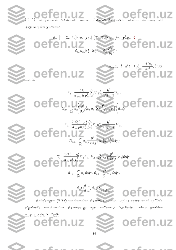 (3.34)   tenglamalar   sistemasi   uchun   Bubnov-Galyorkin   usulini   qo’llab,   uni
quyidagicha yozamiz:
¨q
ik +[ 1 +	( C
0 + T
1	)( − η
1 + j η
2	) +	( T
1 + T
2	)( − ν
1 + j ν
2	)] p
ik2
q
ik − ¿
− d
3 ik u
iko	
( cξ + b ˙
ξ	) = − d
ik ∂ 2
w
0
∂ t 2 ;
u
ik 0 ¨q
ik + ¨
ξ + n 2
ξ + f
0 ˙
ξ = − ∂ 2
w
0
∂ t 2 , ( 3.35 )
bunda  	
T1=	3D	
d2ikρh	pik2∑l=1
r	
Clqikal	hl	
2l(l+3)Gikl;	
Gikl=∬(s)
uik[
∂2	
∂x2(α1|α1|l)+	∂2	
∂x2(α2|α2|l)]dxdy	;
T
2 = 2 D ( 1 − μ )
d
2 ik ρh p
ik2 ∑
l
1 = 1n
0
K
l
1 q
ikal
1 h l
1
2 l
1	
(
l
1 + 3	) H
ik l
1 ;
H
ik l
1 =
∬
( s ) u
ik ∂ 2
∂ x ∂ y	
( ∝
3	| ∝
3	| l
1)
dxdy ;	
T3=	2D	(1−	μ)	
d2ikρh	pik2	K0Fik,Fik=∬(s)
uik	∂2	
∂x∂y(∝3)dxdy	;
d
1 ik =
∬
( s ) u
ik dxdy ; d
2 ik =
∬
( s ) u 2
ik dxdy ;	
dik=	d1ik	
d2ik
;d3ik=	1	
ρh	d2ik
.
Aniqlangan   (3.35)   tenglamalar   sistemasi   uchun   Laplas   operatorini   qo’llab,
algebraik   tenglamalar   sistemasiga   ega   bo’lamiz.   Natijada   uning   yechimi
quyidagicha bo’ladi:
54 