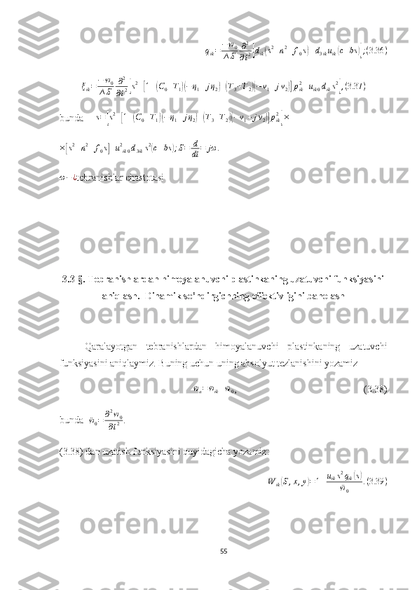 q
ik = − w
0
∆ S ∂ 2
∂ t 2[ d
ik	( s 2
+ n 2
+ f
0 s	) + d
3 ik u
ik	( c + bs	)] ; ( 3.36 )	
ξik=	−	w0	
∆S	
∂2
∂t2[s2+[1+(C0+T1)(−η1+	jη2)+(T3+T2)(−ν1+jν2)]pik2+uik0diks2],(3.37	)
bunda   ∆ s =	
[ s 2
+	[ 1 +	( C
0 + T
1	)( − η
1 + j η
2	) +	( T
3 + T
2	)( − ν
1 + j ν
2	)] p
ik2	]
×
×	
[ s 2
+ n 2
+ f
0 s	] + u 2
ik 0 d
3 ik s 2	(
c + bs	) ; S = d
dt = jω .	
ω−¿
tebranishlar chastotasi
3.3-§. Tebranishlardan himoyalanuvchi plastinkaning uzatuvchi funksiyasini
aniqlash.  Dinamik so’ndirgichning effektivligini baholash
Qaralayotgan   tebranishlardan   himoyalanuvchi   plastinkaning   uzatuvchi
funksiyasini aniqlaymiz. Buning uchun uning absolyut tezlanishini yozamiz
                      	
¨wa=	¨wik+	¨w0 ,                                                    (3.38)
bunda  	
¨w0=	∂2w0	
∂t2	.   
(3.38) dan uzatish funksiyasini quyidagicha yozamiz: 	
W	ik(S,x,y)=1+uiks2qik(s)	
¨w0	
.(3.39	)
55 