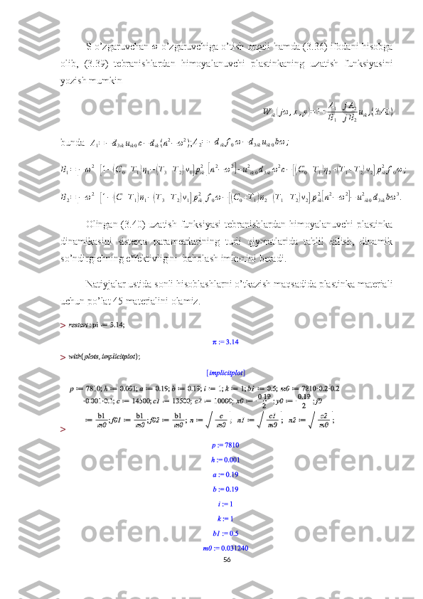 S o’zgaruvchan  ω   o’zgaruvchiga o’tish orqali hamda (3.36) ifodani hisobga
olib,   (3.39)   tebranishlardan   himoyalanuvchi   plastinkaning   uzatish   funksiyasini
yozish mumkin	
W	ik(jω	,x,y)=1+	A1+	jA2	
B1+	jB2
uik,(3.40	)
bunda   A
1 = − d
3 ik u
ik 0 c − d
ik ( n 2
− ω 2
)
;	
A2=−dikf0ω−d3ikuik0bω	;
B
1 =	
[ − ω 2
+	[ 1 −	( C
0 + T
1	) η
1 −	( T
3 + T
2	) ν
1	] p
ik2	][
n 2
− ω 2	]
− u 2
ik 0 d
3 ik ω 2
c −	[( C
0 + T
1	) η
2 +	( T
1 + T
2	) ν
2	] p
ik 2
f
0 ω ;	
B2=[−	ω2+[1−(C+T1)η1−(T3+T2)ν1]pik2]f0ω−[(C0+T1)η2+(T1+T2)ν2]pik2[n2−	ω2]−	u2ik0d3ikbω	3.
Olingan (3.40) uzatish funksiyasi  tebranishlardan himoyalanuvchi  plastinka
dinamikasini   sistema   parametrlarining   turli   qiymatlarida   tahlil   qilish,   dinamik
so’ndirgichning effektivligini  baholash imkonini beradi.
Natiyjalar ustida sonli hisoblashlarni o’tkazish maqsadida plastinka materiali
uchun po’lat 45 materialini olamiz.
> 
> 
> 
56 