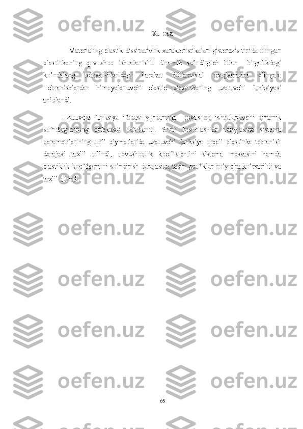 Xulosa
             Materialing elastik dissipativlik xarakteristikalari gisterezis tipida olingan
plastinkaning   qovushoq   ishqalanishli   dinamik   so’ndirgich   bilan     birgalikdagi
ko’ndalang   tebranishlaridagi   harakat   differensial   tenglamalari   olingan.
Tebranishlardan   himoyalanuvchi   elastic   plastinkaning   uzatuvchi   funksiyasi
aniqlandi.
Uzatuvchi   funksiya   ifodasi   yordamida     qovushoq   ishqalanuvchi   dinamik
so’ndirgichning   effektivli   baholandi.   Sonli   hisoblashlar   natiyjasida   sistema
parametrlarining   turli   qiymatlarida   uzatuvchi   funksiya   orqali   plastinka   tebranish
darajasi   taxlil   qilindi,   qovushoqlik   koeffisientini   sistema   massasini   hamda
elastiklik koeffisentini so’ndirish darajasiga tasiri grafiklar bo’yicha ko’rsarildi va
taxlil qilindi.
65 