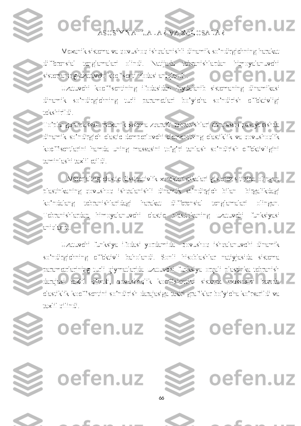 ASOSIY NATIJALAR VA XULOSALAR
          Mexanik sistema va qovushoq ishqalanishli dinamik so’ndirgichning harakat
differensial   tenglamalari   olindi.   Natijada   tebranishlardan   himoyalanuvchi
sistemaning uzatuvchi koefisenti ifodasi aniqlandi .
Uzatuvchi   koeffisentining   ifodasidan   foydalanib   sistemaning   dinamikasi
dinamik   so’ndirgichning   turli   parametlari   bo’yicha   so’ndirish   effektivligi
tekshirildi.
To’plangan massali  mexanik sisema  zqararli  tebranishlari darajasini  pasaytirishda
dinamik   so’ndirgich   elastic   demperlovchi   elementining   elastiklik   va   qovushoqlik
koeffisentlarini   hamda   uning   massasini   to’g’ri   tanlash   so’ndirish   effektivligini
taminlashi taxlil etildi.
                   Materialing elastic dissipativlik xarakteristikalari  gisterezis tipida olingan
plastinkaning   qovushoq   ishqalanishli   dinamik   so’ndirgich   bilan     birgalikdagi
ko’ndalang   tebranishlaridagi   harakat   differensial   tenglamalari   olingan.
Tebranishlardan   himoyalanuvchi   elastic   plastinkaning   uzatuvchi   funksiyasi
aniqlandi.
Uzatuvchi   funksiya   ifodasi   yordamida     qovushoq   ishqalanuvchi   dinamik
so’ndirgichning   effektivli   baholandi.   Sonli   hisoblashlar   natiyjasida   sistema
parametrlarining   turli   qiymatlarida   uzatuvchi   funksiya   orqali   plastinka   tebranish
darajasi   taxlil   qilindi,   qovushoqlik   koeffisientini   sistema   massasini   hamda
elastiklik koeffisentini so’ndirish darajasiga tasiri grafiklar bo’yicha ko’rsarildi va
taxlil qilindi.
66 