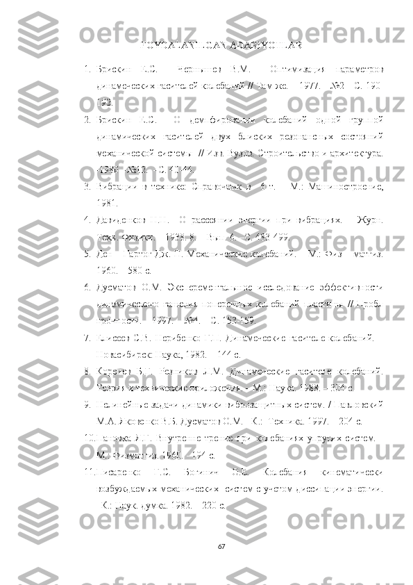 FOYDALANILGAN ADABIYOTLAR
1. Брискин   Е.С.     Чернышев   В.М.     Оптимизация   параметров
динамеческих гасителей колебаний // Там же. – 1977. - №2  -С. 190-
192.
2. Брискин   Е.С.     О   демпфировании   колебаний   одной   группой
динамических   гасителей   двух   блиских   резонансных   состояний
механической системы   // Изв. Вузов. Строительство и архитектура.
-1980  -№12.  –С. 40-44.
3. Вибраци и   в   техник е :   Справоч ник   в     6   т.   –   М.:   Машиностроение,
19 81.
4. Давиденков   Н.Н.     О   рассеянии   энергии   при   вибрациях.   –   Журн.
Техн. Физики. – 1938. 8. – Вып. 6. –С. 483-499.
5. Ден – Гартог  Дж. П. Механические  колебаний. – М.:  Физ – матгиз.
1960. – 580 с.
6. Дусматов   О.М.   Эксперементалыное   исследование   эффективности
динамического   гашения   поперечных   колебаний   пластины   //   Пробл
прочности. – 1997.  - №4. – С. 153-159.
7. Елисеев   С.В.   Нерибенко   Г.П.   Динамеческие   гасителе   колебаний.   –
Новасибирск: Наука, 1982. – 144 с.
8. Коренев   Б.Г.   Резников   Л.М.   Динамеческие   гасителе   колебаний.
Теория и технические приложения. – М.: Наука. 1988. – 304 с.
9. Нелинейные задачи динамики виброзащитных систем. / Павловский
М.А. Яковенко В.Б. Дусматов О.М. - К.:  Техника. 1997. – 204 с.
10. Пановка   Я.Г.   Внутренне   трение   при   колебаниях   упругих   систем.   -
М.: Физматгиз. 1960. - 194 с.
11. Писаренко   Г.С.   Богинич   О.Е.   Колебания   кинематически
возбуждаемых механических   систем с учетом диссипации энергии.
–К.: Наук. думка. 1982. – 220 с.
67 