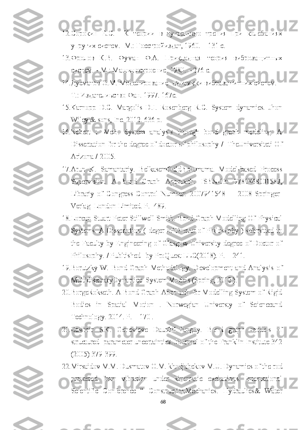 12. Сорокин   Е.С.     К   теории   в   тутреннего   трения   при   колебаниях
упругих систем. -М.: Госстройиздат, 1960. – 131 с.
13. Фролов   К.В.   Фуман   Ф.А.   Прикладная   теория   виброзащитных
систем. – М.: Машиностроение. 1980. – 276 с.
14. Дусматов О.М. Моделирование  динамики вибразашитних систем.  –
Т.: Издателиьство Фан. 1997. 167с.
15. Karnopp   D.C.   Margolis   D.I.   Rosenberg   R.C.   System   dynamics.   Jhon
Wiley & sons, Inc. 2012. 636 p.
16. Robert   I.   McB.   System   analysis   thtough   bond   graph   modeling.   A
Dissertation for the degree of doctor of philosophy /   TheUniversiteti Of
Arizona / 2005.
17. Arun   K.   Samantariy.   BelkasemOuldBolumama.   Model-based   Process
Supervision.   A   bond   Graph   Approach.   ISBN-13:   9781848001589,
Librariy   of   Congress   Control   Number:   2007941548         2008   Springer-
Verlag  London Limited. P.- 489.
18. Lorean Stuart Peter Stillwell Smith. Bond Graph Modelling Of Physical
Systems.  A  Dissertation  (  deger  of  Doctor   of   Philosophy  )   submitted to
the   Faculty   by   Engineering   of   Glasgow   University   degree   of   Doctor   of
Philosophy. / Publtished   by ProQuest LLC(2018). P. – 241.
19. Borutzky   W.   Bond   Graph   Methodology.   Development   and   Analysis   of
MultidiseinaryDynamice  System Models (Spring, 2010.).
20. BorgeRokseth. A Bond Graph Approach for Modelling System of Rigid
Bodies   in   Spatial   Motion   .   Norwegian   Universty   of   Seienceand
Technology. 2014. P. – 170 .
21. Casimir   S.K.   Genevieve   Dauphil-Tanguy.   Bond   graph   models   of
structured   parameter uncertainties. Jourrnal of the Franklin Institute 342
(2005) 379-399.
22. Mirsaidov M.M. Dusmatov O.M. khodjabekov M.U. Dynamies of the rod
protected   from   vibration   under   kinematic   excitations.   International
Scientific   Conference   “   ConstructionMechanies.   Hydraulies&   Water
68 