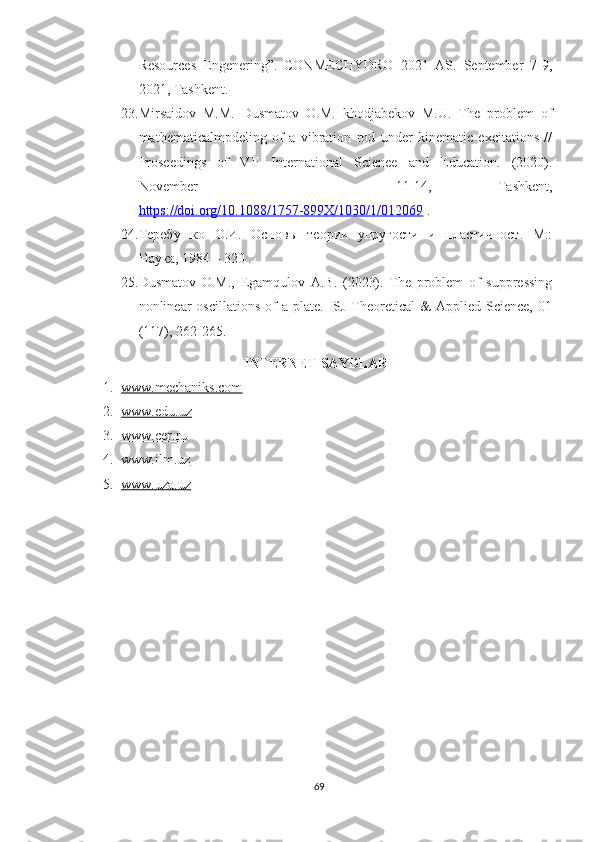Resources   Engenering”.   CONMECHYDRO   2021   AS.   September   7-9,
2021, Tashkent.
23. Mirsaidov   M.M.   Dusmatov   O.M.   khodjabekov   M.U.   The   problem   of
mathematicalmpdeling   of   a   vibration   rod   under   kinematic   excitations   //
Proseedings   of   VII   International   Scienee   and   Education.   (2020).
November       11-14,   Tashkent,
https://doi.org/10.1088/1757-899X/1030/1/012069  .
24. Теребушко   О.И.   Основы   теории   упругости   и   пластичност.   М.:
Наука, 1984 – 320 .
25. Dusmatov   O.M.,   Egamqulov   A.B.   (2023).   The   problem   of   suppressing
nonlinear   oscillations  of  a  plate.  ISJ  Theoretical   &   Applied  Science,  01
(117), 262-265.
INTERNET SAYDLARI
1. www.mechaniks.com   
2. www.edu.uz   
3. www.cer.ru   
4. www.ilm.uz   
5. www.uza.uz   
69 