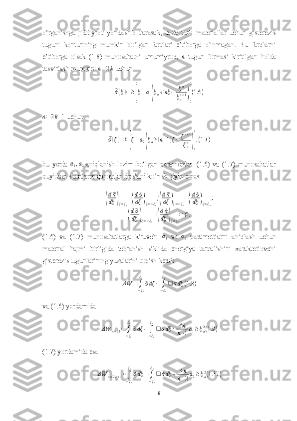 o‘rganishga   jiddiyroq   yondashib   qarasak,   unda   turli   materiallar   uchun   gisterezis
tuguni   konturining   mumkin   bo‘lgan   farqlari   e’tiborga   olinmagan.   Bu   farqlarni
e’tiborga   olsak   (1.8)   munosabatni   umumiyroq,  n   tugun   formasi   kiritilgan   holda
tasvirlash mumkin:  n = 2 k
 uchun	
⃗´σ(ξ)=	E[ξ±a1(ξo∓nξ	−	ξn	
ξan−1)](1.6	)	
n=2k+1
 uchun	
⃗´σ(ξ)=	E[ξ±a2(ξa∓(n+1)ξ−	ξn+1	
ξan)].(1.7	)
bu   yerda  	
a1,a2 -aniqlanish   lozim   bo‘lgan   parametrlar.   (1.6)   va   (1.7)   munosabatlar
quyidagi shartlarni qanoatlantirishini ko‘rish qiyin emas:	
(
d⃗σ
dξ	)ξ=ξa
=(
d´σ
dξ	)ξ=−ξa
;(
d⃗σ
dξ	)ξ=−ξa
=(
d´σ
dξ	)ξ=ξa
;	
(
d⃗σ
dξ	)ξ=−ξ0
=(
d´σ
dξ	)ξ=ξa
=	E.
(1.6)   va   (1.7)   munosabatlarga   kiruvchi  	
a1   va   a
2   parametrlarni   aniqlash   uchun
material   hajmi   birligida   tebranish   siklida   energiya   tarqalishini   xarakterlovchi
gisterezis tugunlarining yuzalarini topish kerak.	
ΔW	=	∫−ξa
ξa
⃗σdξ	−	∫−ξa
ξa
❑	´σdξ	(1.8	)
va (1.6) yordamida	
ΔW	n=2k=	∫−ξa
ξa
⃗σdξ	−	∫−ξa
ξa
❑	´σdξ	=	4n	
n+1a1Eξa2(1.9	)
(1.7) yordamida esa	
ΔW	n=2k+1=	∫−ξa
ξa
⃗σdξ	−	∫−ξa
ξa
❑	´σdξ	=	4n	
n+2a2Eξa2(1.10	)
8 