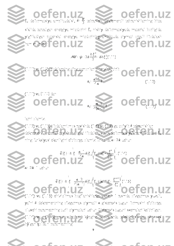 ξa  deformatsiya   amplitudalsi ,  	δ=	ψ
2   tebranish   dekrementli   tebranishlarning   bitta
siklida   tarqalgan   energiya   miqdorini   ξ
a   nisbiy   deformatsiyada   material   borligida
yig ‘ iladigan   potensial   energiya   miqdorining   amplituda   qiymati   orqali   ifodalash
ham   mumkin :
Δ W = ´ψ = 2 δ E ξ
a2
2 = δE ξ
a2
( 1.11 )
(1.11) va (1.9) ifodalarning o‘ng tomonlarini tenglashtirib
                                                              a
1 = n + 1
4 n δ
                                          (1.12)
(1.11) va 	
(1.10	)  dan               
                                                              a
2 = n + 2
4 ( n + 1 ) δ
                                      (1.13)
larni olamiz.
(1.12) va (1.13) ifodalarni.mos ravishda (1.6) va (1.7) ga qo‘yib  δ
 tebranishlar 
dekrementi material qayishqoqligini ifodalab, siklik deformatsiyalar amplitudasi 	
ξ0
ning funksiyasi ekanligini e’tiborga olamiz. U holda  n = 2 k
 uchun	
⃗
´σ( ξ	) = E	[ ξ ± n + 1
4 n δ	( ξ
a	)( ξ
a ∓ nξ − ξ n
ξ
an − 1	)] . ( 1.14 )	
n=2k+1
 uchun	
⃗
´σ( ξ	) = E	[ ξ ± n + 2
4	( n + 1	) δ	( ξ
a	)( ξ
a ∓	( n + 1	) ξ − ξ n + 1
ξ
an	)] ( 1.15 )
(1.14)   va   (1.15)   chiziqlimas   bog‘lanishlarga   asosan   1-rasmda   o‘zgarmas   yuzali,
ya’ni  	
δ   dekrementning   o‘zgarmas   qiymatli  	n   gisterezis   tugun   formasini   e’tiborga
oluvchi parametrning turli qiymatlari uchun Gisterezis tuguni sxemalari keltirilgan.
(1.14)   va   ,   (1.15)   munosabatlarni   kỹpgina   tajribalarda   tekshirilishicha    	
δ=const
bỹlgan  ӽ olda n-parametrning
9 