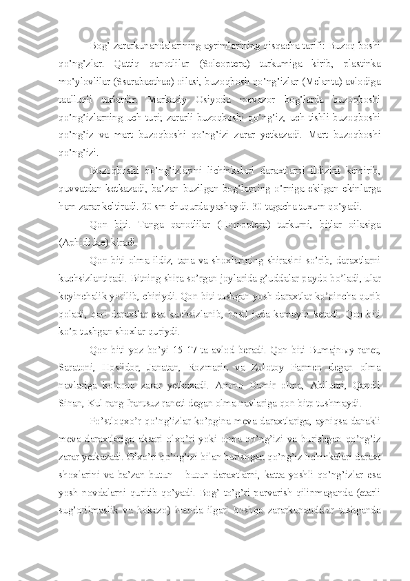 Bog’ zararkunandalarining ayrimlarining qisqacha tarifi: Buzoq boshi
qo’ng’zlar.   Qattiq   qanotlilar   (Soleoptera)   turkumiga   kirib,   plastinka
mo’ylovlilar (Ssarabaethae) oilasi, buzoqbosh qo’ng’izlar (Melanta) avlodiga
taalluqli   turlardir.   Markaziy   Osiyoda   mevazor   bog’larda   buzoqboshi
qo’ng’izlarning   uch   turi;   zararli   buzoqboshi   qo’ng’iz,   uch   tishli   buzoqboshi
qo’ng’iz   va   mart   buzoqboshi   qo’ng’izi   zarar   yetkazadi.   Mart   buzoqboshi
qo’ng’izi.
Buzoqboshi   qo’ng’izlarini   lichinkalari   daraxtlarni   ildizini   kemirib,
quvvatdan   ketkazadi,   ba’zan   buzilgan   bog’larning   o’rniga   ekilgan   ekinlarga
ham zarar keltiradi. 20 sm chuqurda yashaydi. 30 tagacha tuxum qo’yadi.
Qon   biti.   Tanga   qanotlilar   (Homoptera)   turkumi,   bitlar   oilasiga
(Aphididae) kiradi.
Qon   biti  olma   ildiz,  tana  va   shoxlarining   shirasini   so’rib,  daraxtlarni
kuchsizlantiradi. Bitning shira so’rgan joylarida g’uddalar paydo bo’ladi, ular
keyinchalik yorilib, chiriydi. Qon biti tushgan yosh daraxtlar ko’pincha qurib
qoladi,   qari   daraxtlar   esa   kuchsizlanib,   hosil   juda   kamayib   ketadi.   Qon   biti
ko’p tushgan shoxlar quriydi.
Qon   biti  yoz  bo’yi  15-17   ta  avlod  beradi.   Qon   biti  Bumajn ы y  ranet,
Saratoni,   Hosildor,   Janatan,   Rozmarin   va   Zolotoy   Parmen   degan   olma
navlariga   ko’proq   zarar   yetkazadi.   Ammo   Damir   olma,   Abiluari,   Qandil
Sinan, Kul rang frantsuz raneti degan olma navlariga qon bitp tushmaydi.
Po’stloqxo’r qo’ng’izlar ko’pgina meva daraxtlariga, ayniqsa danakli
meva   daraxtlariga   aksari   olxo’ri   yoki   olma   qo’ng’izi   va   burishgan   qo’ng’iz
zarar yetkazadi. Olxo’ri qo’ng’izi bilan burishgan qo’ng’iz lichinkalari daraxt
shoxlarini   va   ba’zan   butun   –   butun   daraxtlarni,   katta   yoshli   qo’ng’izlar   esa
yosh   novdalarni   quritib   qo’yadi.   Bog’   to’g’ri   parvarish   qilinmaganda   (etarli
sug’orilmaslik   va   hokazo)   hamda   ilgari   boshqa   zararkunandalar   tushganda 