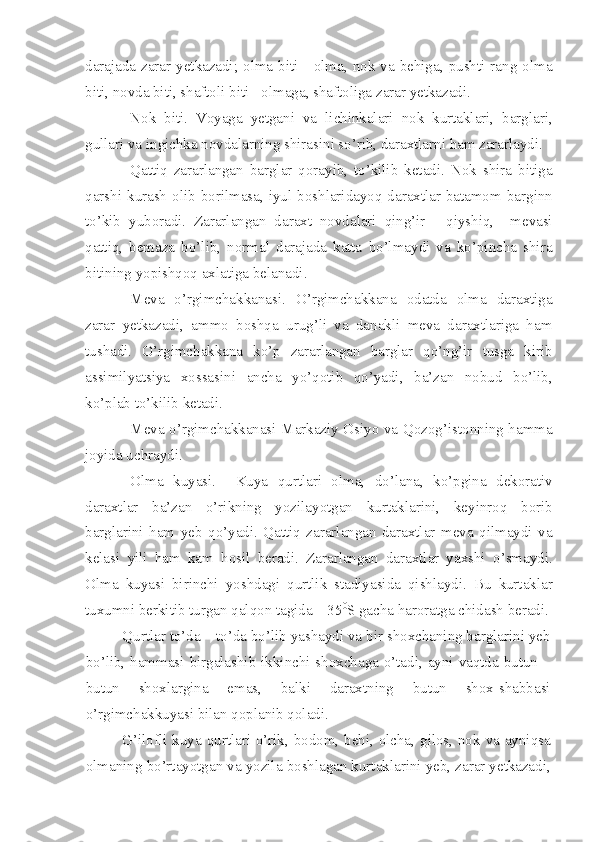 darajada zarar yetkazadi; olma  biti - olma, nok  va  behiga,  pushti  rang  olma
biti, novda biti, shaftoli biti - olmaga, shaftoliga zarar yetkazadi.
Nok   biti.   Voyaga   yetgani   va   lichinkalari   nok   kurtaklari,   barglari,
gullari va ingichka novdalarning shirasini so’rib, daraxtlarni ham zararlaydi.
Qattiq   zararlangan   barglar   qorayib,   to’kilib   ketadi.   Nok   shira   bitiga
qarshi  kurash  olib  borilmasa, iyul boshlaridayoq daraxtlar  batamom  barginn
to’kib   yuboradi.   Zararlangan   daraxt   novdalari   qing’ir   -   qiyshiq,     mevasi
qattiq,   bemaza   bo’lib,   normal   darajada   katta   bo’lmaydi   va   ko’pincha   shira
bitining yopishqoq axlatiga belanadi.
Meva   o’rgimchakkanasi.   O’rgimchakkana   odatda   olma   daraxtiga
zarar   yetkazadi,   ammo   boshqa   urug’li   va   danakli   meva   daraxtlariga   ham
tushadi.   O’rgimchakkana   ko’p   zararlangan   barglar   qo’ng’ir   tusga   kirib
assimilyatsiya   xossasini   ancha   yo’qotib   qo’yadi,   ba’zan   nobud   bo’lib,
ko’plab to’kilib ketadi.
Meva o’rgimchakkanasi Markaziy Osiyo va Qozog’istonning hamma
joyida uchraydi.
Olma   kuyasi.     Kuya   qurtlari   olma,   do’lana,   ko’pgina   dekorativ
daraxtlar   ba’zan   o’rikning   yozilayotgan   kurtaklarini,   keyinroq   borib
barglarini   ham   yeb   qo’yadi.   Qattiq   zararlangan   daraxtlar   meva   qilmaydi   va
kelasi   yili   ham   kam   hosil   beradi.   Zararlangan   daraxtlar   yaxshi   o’smaydi.
Olma   kuyasi   birinchi   yoshdagi   qurtlik   stadiyasida   qishlaydi.   Bu   kurtaklar
tuxumni berkitib turgan qalqon tagida – 35 0
S gacha haroratga chidash beradi.
Qurtlar to’da – to’da bo’lib yashaydi va bir shoxchaning barglarini yeb
bo’lib, hammasi birgalashib ikkinchi shoxchaga o’tadi, ayni vaqtda butun –
butun   shoxlargina   emas,   balki   daraxtning   butun   shox-shabbasi
o’rgimchakkuyasi bilan qoplanib qoladi.
G’ilofli kuya qurtlari o’rik, bodom, behi, olcha, gilos, nok va ayniqsa
olmaning bo’rtayotgan va yozila boshlagan kurtaklarini yeb, zarar yetkazadi, 