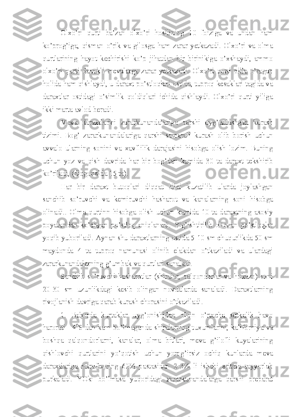 Olxo’ri   qurti   ba’zan   olxo’ri   hosilining   10   foiziga   va   undan   ham
ko’prog’iga,   qisman   o’rik   va   gilosga   ham   zarar   yetkazadi.   Olxo’ri   va   olma
qurtlarining   hayot   kechirishi   ko’p   jihatdan   bir   birinikiga   o’xshaydi,   ammo
olxo’ri   qurti   danakli   mevalarga   zarar   yetkazadi.   Olxo’ri   qurti   pilla   o’ragan
holida ham qishlaydi, u daraxt po’stloqlari ostida, tuproq kesaklari tagida va
daraxtlar   ostidagi   o’simlik   qoldiqlari   ichida   qishlaydi.   Olxo’ri   qurti   yiliga
ikki marta avlod beradi.
Meva   daraxtlarini   zararkunandalariga   qarshi   uyg’unlashgan   kurash
tizimi.   Bog’   zararkunandalariga   qarshi   samarali   kurash   olib   borish   uchun
avvalo   ularning   sonini   va   xavflilik   darajasini   hisobga   olish   lozim.   Buning
uchun   yoz   va   qish   davrida   har   bir   bog’dan   kamida   30   ta   daraxt   tekshirib
ko’riladi, (diogonalda 15 ta).
Har   bir   daraxt   butoqlari   diqqat   bilai   kuzatilib   ularda   joylashgan
sanchib   so’ruvchi   va   kemiruvchi   hasharot   va   kanalarning   soni   hisobga
olinadi..   Olma   qurtinn   hisobga   olish   uchun   kamida   10   ta   daraxtning   asosiy
poyalaridan   ko’chgan   po’stloq   aniqlanadi.   Yig’ishtirilib   olingan   po’stloqlar
yoqib yuboriladi. Aynan shu daraxtlarning ostida 5-10 sm chuqurlikda 50 sm
maydonda   4   ta   tuproq   namunasi   olinib   elakdan   o’tkaziladi   va   ulardagi
zararkunandalarning g’umbak va qurtlari sanaladi.
Sanchib   so’ruvchi   hasharotlar   (shiralar,   qalqondorlar   va   hokazo)   soni
20-30   sm   uzunlikdagi   kesib   olingan   novdalarda   sanaladi.   Daraxtlarning
rivojlanish davriga qarab kurash chorasini o’tkaziladi.
1.   Bahorda   kurtaklar   uyg’onishidan   oldin   o’rtacha   sutkalik   havo
harorati +4 0
S dan kam bo’lmaganda shiralarning tuxumlarini, kaliforniya va
boshqa   qalqondorlarni,   kanalar,   olma   bitlari,   meva   g’ilofli   kuyalarining
qishlovchi   qurtlarini   yo’qotish   uchun   yomg’irsiz   ochiq   kunlarda   meva
daraxtlariga   nitrofenning   60%   pastasidan   2-3%   li   ishchi   eritma   tayyorlab
purkaladi.   YOki   bo’lmasa   yuqoridagi   zararkunandalarga   qarshi   preparat 