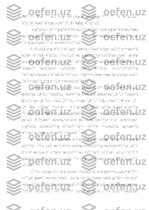 №30   ni   76%   li   neft   moyi   emulsiyasi   gektariga   40-100   litr   ishlatiladi.
Nitrofen kasalliklarga qarshi 30-50 kg/ga ishlatiladi.
Bog’larda hosilni yig’ishtirishda qo’llanilgan barcha yashiklar va meva
saqlanadigan   bo’sh   omborxonalar   ho’l   dezinsektsiya   kilinadi   yoki
oltingugurt gazi bilan zararsizlantiriladi
2.   Kurtaklar yozila boshlagan davrda o’tkaziladigan tadbirlar mexanik
kurash   chorasi   sifatida   olma   qurti   va   kuyalarning   qurtlariga   qarshi   asosiy
tana va yo’g’on shoxlariga tutqich belbog’lar bog’lash yaxshi samara beradi.
Bargxo’r   kapalaklar   qurtlariga   qarshi,   shiralar,   qalqondorlarning
lichinkalariga va qishlashdan chiqqan o’rgimchak va meva kanalariga qarshi
fosfororganik, piretroidlar preparatlari ishlatiladi.
Jumladan:   Zolonning   35%   k.e.   gektariga   2-4   l/ga,   BI-58   40%   k.e.
gektariga   0,8-2,0   litrgacha,   Detsisning   2,5%   k.e.   gektariga   0,5-1,0   litrgacha
(shaftoliga 0,5 litr, nokda 0,6 litr, olmaga 0,5-1,0 litr), tolstar 10% k.e. 0,4-
0,6   l/ga   qo’llash   mumkin.   Biologik   kurashda   tabiiy   kushandalarning
fioliyatini   kuchaytirish   uchun   daraxtlar   orasiga   nektarga   boy   o’simliklar
ekiladi.   So’ruvchi   zararkunandalar   va   po’stloqxo’rlar   bilan   zararlangan
bog’larda   daraxtlarning   chidamliligini   oshirish   maqsadida   agrotexnik
ishlovni yanada kuchaytirib o’tkazish lozim.
3.   Daraxtlar   gullagandan   so’ng   o’tkazish   kerak   bo’lgan   kimyoviy
tadbirlar   olma   qurti   va   boshqa   zararkunandalarning   kapalaklarining   uchib
chiqish   va   tuxum   qo’yish   vaqtlarini   va   qalinligini   aniqlash   uchun   har   2-3
gektar boqqa 1 ta feromon tutqich ilib qo’yiladi va vaqti-vaqti bilan kuzatilib
turiladi.
Olma   qurtiga   biologik   kurash   maqsadida   trixogramma   tuxumxo’rini
qo’llash yaxshi samara beradi. Bunda har bir daraxt pastki yo’g’on shoxlari
ostiga   1000   dona   trixogramma   g’umbaklari   qo’yiladi   yoki   voyaga   yetgan
formasi   tarqatiladi.   Bir   feromon   tutqichga   5   ta   olma   qurtini   kapalagi 