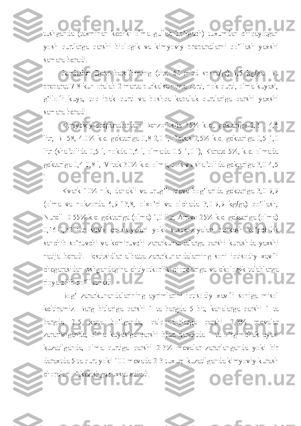 tushganda   (taxminan   kechki   olma   gullab   bo’lgach)   tuxumdan   chiqayotgan
yosh   qurtlarga   qarshi   biologik   va   kimyoviy   preparatlarni   qo’llash   yaxshi
samara beradi.
Jumladan   Denrobatsillinning   (titri   60   mlrd   spora/gr)   1,5   kg/ga.   Bu
preparat 7-8 kun oralab 2 marta purkalsa olma qurti, nok qurti, olma kuyasi,
g’ilofli   kuya,   toq   ipak   qurti   va   boshqa   kapalak   qurtlariga   qarshi   yaxshi
samara beradi.
Kimyoviy   preparatlardan:   Benzofosfat   35%   k.e.,   gektariga   2,3   -   4,6
litr,  BI-58,  4.0%  k.e.  gektariga 0,8-2,0  l, Detsis 2,5%  k.e.  gektariga 0,5-1,0
litr (shaftolida-0,5 l, nokda-0,6 l, olmada-0.5-1,0 l), Karate 5%, k.e. olmada
gektariga 0,4-0,8 l, Mitak 30% k.e. olma, nok va shaftolida gektariga 3,0-4,5
l.
Kvark   10%   n.k,   danakli   va   urug’li   meva   bog’larida   gektariga   3,0-9,9
(olma   va   nokzorda   6,9-13,8,   olxo’ri   va   olchada   3,0-9,9   kg/ga)   qo’llash,
Nurell-D 55% k.e. gektariga (olma) 1,0 litr, Arrivo 25% k.e. gektariga (olma)
0,16-0,32   litr   suvli   emulsiyalari   yoki   suspenziyalari   purkash   ko’pchilik
sanchib   so’ruvchi   va   kemiruvchi   zararkunandalarga   qarshi   kurashda   yaxshi
natija   beradi.   Pestitsidlar   albatta   zararkunandalarning   soni   iqtisodiy   xavfli
chegarasidan   oshgandagina   ehtiyotkorlik   choralariga   va   ekologik   talablarga
rioya qilib qo’llaniladi.
Bog’   zararkunandalarining   ayrimlarini   iqtisodiy   xavfli   soniga   misol
keltiramiz.   Barg   bitlariga   qarshi   1   ta   bargda   5   bit,   kanalarga   qarshi   1   ta
bargda   2-5   kana   bo’lganda,   qalqondorlarga   qarshi   2-3%   mevalar
zararlanganda,   olma   kuyasiga   qarshi   bitta   daraxtda   1   ta   o’rgimchak   uyasi
kuzatilganda,   olma   qurtiga   qarshi   2-3%   mevalar   zararlanganda   yoki   bir
daraxtda 5 ta qurt yoki 100 mevada 2-3 tuxum kuzatilganda kimyoviy kurash
choralari o’tkazishga ruxsat etiladi. 