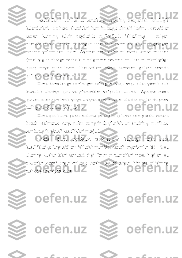 Pestitsidlarni   qo’llashda   zararkunandalarning   rivojlanish   fenologik
kalendarlari,     ob-havo   sharoitlari   ham   inobatga   olinishi   lozim.   Pestitsidlar
asosan   kunning   salqin   paytlarida   qo’llaniladi,   ishlatilmay   –   qolgan
pestitsidlar   va   ulardan   bo’shagan   idishlar   topshirilishi   yoki   belgilangan
tartibda   yo’qotilishi   lozim.   Ayniqsa   pestitsidlar   qullashda   kutish   muddati
(hosil   yig’ib   olishga   necha   kun   qolguncha   pestitsid   qo’llash   mumkinligi)ga
qattiq   rioya   qilish   lozim.   Pestitsidlarni   meva   daraxtlari   gullash   davrida
qo’llash ham qat’iy man qilinadi.
Olma daraxtlariga bog’langan belbog’lar vaqti-vaqti bilan yechib olib
kuzatilib   ulardagi   qurt   va   g’umbaklar   yo’qotilib   turiladi.   Ayniqsa   meva
qurtlari bilan zararlanib yerga tushgan xom mevalar ulardan qurtlar chiqmay
turib yo’qotilib turilpshi lozim.
Olma qon bitiga qarshi afelinus parazitini qo’llash ham yaxshi samara
beradi.   Kalmaraz,   zang,   nokni   qo’ng’ir   dog’lanish,   un   shudring,   monilioz,
zamburug’li, virusli kasalliklari mavjud.
Tokda   oidium,   antraknoz,   tserkosporoz,   kulrang   chirish   virus
kasalliklariga fungitsidlarni ishlatish mumkin. Zararli organizmlar IXCHS va
ularning   kushandalari   samaradorligi   feromon   tutqichlari   meva   bog’lari   va
tokzorlar   zararli   organizmlarga   qarshi   uyg’unlashgan   himoya   qilishning
tashkiliy ahamiyati katta. 