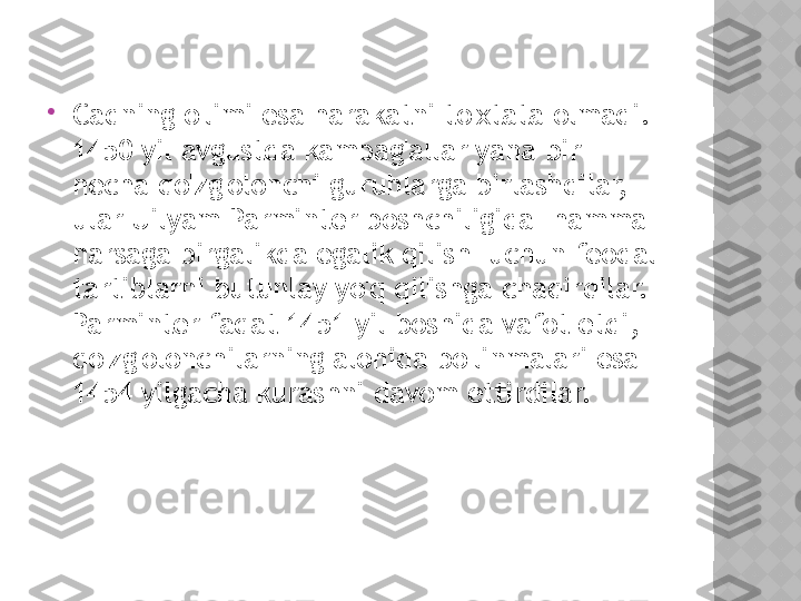 
Cadning o'limi esa harakatni to'xtata olmadi.  
1450 yil avgustda kambag'allar yana bir 
necha qo'zg'olonchi guruhlarga birlashdilar, 
ular Uilyam Parminter boshchiligida "hamma 
narsaga birgalikda egalik qilish" uchun feodal 
tartiblarni butunlay yo'q qilishga chaqirdilar.  
Parminter faqat 1451 yil boshida vafot etdi, 
qo'zg'olonchilarning alohida bo'linmalari esa 
1454 yilgacha kurashni davom ettirdilar.  