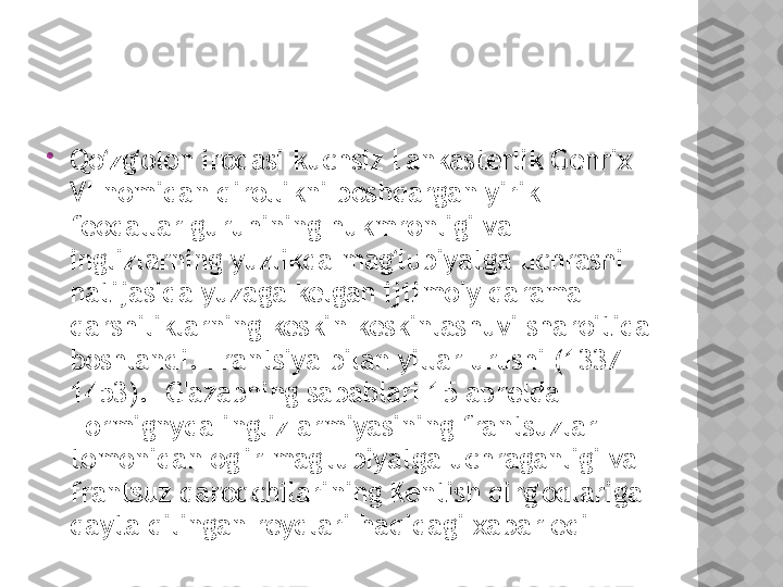 
Qo zg olon irodasi kuchsiz Lankasterlik Genrix ʻ ʻ
VI nomidan qirollikni boshqargan yirik 
feodallar guruhining hukmronligi va 
inglizlarning yuzlikda mag lubiyatga uchrashi 	
ʻ
natijasida yuzaga kelgan ijtimoiy qarama-
qarshiliklarning keskin keskinlashuvi sharoitida 
boshlandi. Frantsiya bilan yillar urushi (1337-
1453).  G'azabning sabablari 15 aprelda 
Formignyda ingliz armiyasining frantsuzlar 
tomonidan og'ir mag'lubiyatga uchraganligi va 
frantsuz qaroqchilarining Kentish qirg'oqlariga 
qayta qilingan reydlari haqidagi xabar edi  