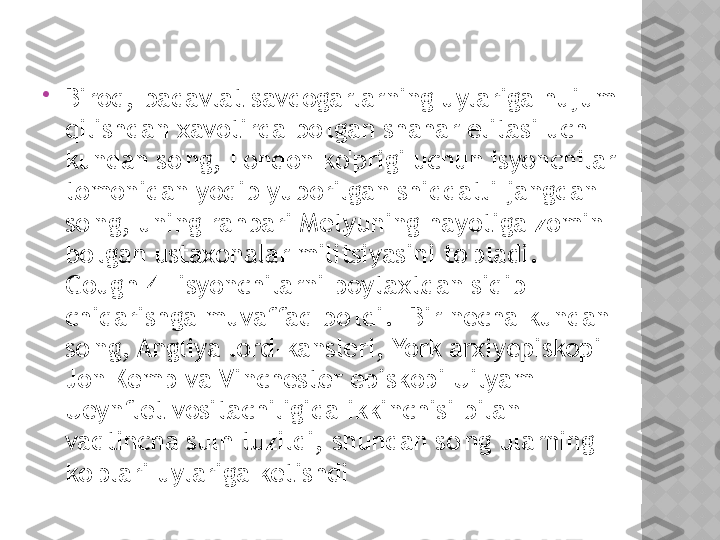 
Biroq, badavlat savdogarlarning uylariga hujum 
qilishdan xavotirda bo'lgan shahar elitasi uch 
kundan so'ng, London ko'prigi uchun isyonchilar 
tomonidan yoqib yuborilgan shiddatli jangdan 
so'ng, uning rahbari Metyuning hayotiga zomin 
bo'lgan ustaxonalar militsiyasini to'pladi. 
Gough[4] isyonchilarni poytaxtdan siqib 
chiqarishga muvaffaq bo'ldi.  Bir necha kundan 
so'ng, Angliya lord-kansleri, York arxiyepiskopi 
Jon Kemp va Vinchester episkopi Uilyam 
Ueynflet vositachiligida ikkinchisi bilan 
vaqtincha sulh tuzildi, shundan so'ng ularning 
ko'plari uylariga ketishdi  