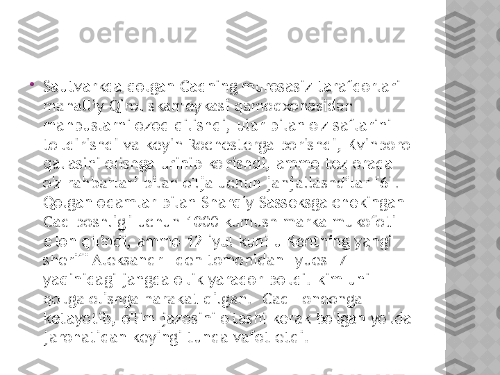 
Sautvarkda qolgan Cadning murosasiz tarafdorlari 
mahalliy Qirol skameykasi qamoqxonasidan 
mahbuslarni ozod qilishdi, ular bilan o'z saflarini 
to'ldirishdi va keyin Rochesterga borishdi, Kvinboro 
qal'asini olishga urinib ko'rishdi, ammo tez orada 
o'z rahbarlari bilan o'lja uchun janjallashdilar [6].  
Qolgan odamlar bilan Sharqiy Sasseksga chekingan 
Cad boshlig'i uchun 1000 kumush marka mukofoti 
e'lon qilindi, ammo 12 iyul kuni u Kentning yangi 
sherifi Aleksandr Eden tomonidan Lyues [7] 
yaqinidagi jangda o'lik yarador bo'ldi. kim uni 
qo'lga olishga harakat qilgan.  Cad Londonga 
ketayotib, o'lim jazosini o'tashi kerak bo'lgan yo'lda 
jarohatidan keyingi tunda vafot etdi.  