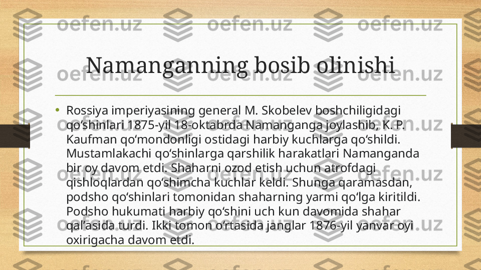 Namanganning bosib olinishi
•
Rossiy а  imperiy а sining general M. Skobelev boshchiligid а gi 
qo‘shinlari 1875-yil 18-oktabrda Nam а nganga joylashib, K. P. 
Kaufman qo‘mondonligi ostid а gi h а rbiy kuchl а rga qo‘shildi. 
Mustaml а kachi qo‘shinlarg а  q а rshilik har а katlari Nam а nganda 
bir oy d а vom etdi. Shah а rni ozod etish uchun  а trofdagi 
qishloql а rdan qo‘shimch а  kuchlar keldi. Shung а  qaramasd а n, 
podsho qo‘shinlari tomonid а n shah а rning yarmi qo‘lga kiritildi. 
Podsho hukumati h а rbiy qo‘shini uch kun d а vomida shah а r 
qal’ а sida turdi. Ikki tomon o‘rtasid а  jangl а r 1876-yil y а nvar oyi 
oxirig а cha davom etdi. 