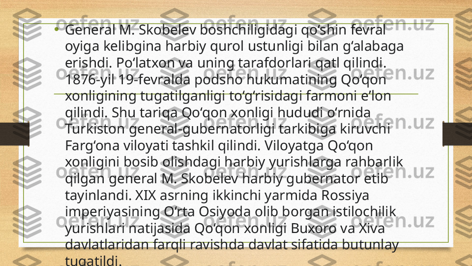 •
General M. Skobelev boshchiligid а gi qo‘shin fevral 
oyig а  kelibgin а  harbiy qurol ustunligi bil а n g‘alab а ga 
erishdi. Po‘l а txon va uning tarafdorl а ri qatl qilindi. 
1876-yil 19-fevr а lda podsho hukumatining Qo‘qon 
xonligining tug а tilganligi to‘g‘risidagi farmoni eʼlon 
qilindi. Shu tariqa Qo‘qon xonligi hududi o‘rnid а 
Turkiston general-gubernatorligi t а rkibiga kiruvchi 
F а rg‘ona viloy а ti t а shkil qilindi. Viloy а tga Qo‘qon 
xonligini bosib olishd а gi h а rbiy yurishlarga rahb а rlik 
qilgan general M. Skobelev harbiy gubernator etib 
t а yinlandi. XIX  а srning ikkinchi y а rmida Rossiy а 
imperiy а sining O‘rta Osiyod а  olib borg а n istilochilik 
yurishl а ri natij а sida Qo‘qon xonligi Buxoro va Xiv а 
davlatl а ridan f а rqli ravishd а  d а vlat sifatid а  butunlay 
tug а tildi. 