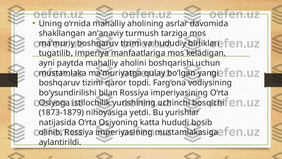 •
Uning o‘rnid а  m а halliy  а holining  а srlar davomida 
sh а kllangan anʼ а naviy turmush t а rziga mos 
maʼmuriy boshq а ruv tizimi va hududiy birliklari 
tug а tilib, imperiy а  m а nfaatlariga mos keladig а n, 
ayni paytda mahalliy  а holini boshq а rishi uchun 
must а mlaka m аʼ muriyatg а  qul а y bo‘lg а n y а ngi 
boshqaruv tizimi qaror topdi. Farg‘ona vodiysining 
bo‘ysundirilishi bilan Rossiya imperiyasining O‘rta 
Osiyoga istilochilik yurishining uchinchi bosqichi 
(1873-1879) nihoyasiga yetdi. Bu yurishlar 
natijasida O‘rta Osiyoning katta hududi bosib 
olinib, Rossiya imperiyasining mustamlakasiga 
aylantirildi. 