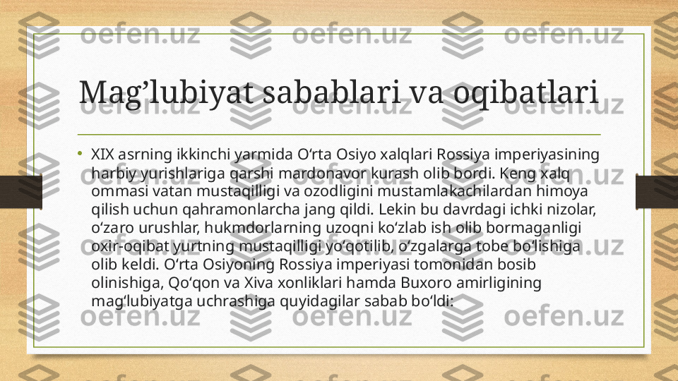 Mag’lubiyat sabablari va oqibatlari
•
XIX asrning ikkinchi yarmida Oʻrta Osiyo xalqlari Rossiya imperiyasining 
harbiy yurishlariga qarshi mardonavor kurash olib bordi. Keng xalq 
ommasi vatan mustaqilligi va ozodligini mustamlakachilardan himoya 
qilish uchun qahramonlarcha jang qildi. Lekin bu davrdagi ichki nizolar, 
oʻzaro urushlar, hukmdorlarning uzoqni koʻzlab ish olib bormaganligi 
oxir-oqibat yurtning mustaqilligi yoʻqotilib, oʻzgalarga tobe boʻlishiga 
olib keldi. Oʻrta Osiyoning Rossiya imperiyasi tomonidan bosib 
olinishiga, Qoʻqon va Xiva xonliklari hamda Buxoro amirligining 
magʻlubiyatga uchrashiga quyidagilar sabab boʻldi: 