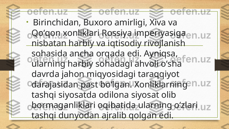 •
  Birinchidan, Buxoro amirligi, Xiva va 
Qoʻqon xonliklari Rossiya imperiyasiga 
nisbatan harbiy va iqtisodiy rivojlanish 
sohasida ancha orqada edi. Ayniqsa, 
ularning harbiy sohadagi ahvoli oʻsha 
davrda jahon miqyosidagi taraqqiyot 
darajasidan past boʻlgan. Xonliklarning 
tashqi siyosatda odilona siyosat olib 
bormaganliklari oqibatida ularning oʻzlari 
tashqi dunyodan ajralib qolgan edi. 