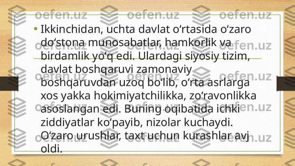 •
Ikkinchidan, uchta davlat oʻrtasida oʻzaro 
doʻstona munosabatlar, hamkorlik va 
birdamlik yoʻq edi. Ulardagi siyosiy tizim, 
davlat boshqaruvi zamonaviy 
boshqaruvdan uzoq boʻlib, oʻrta asrlarga 
xos yakka hokimiyatchilikka, zoʻravonlikka 
asoslangan edi. Buning oqibatida ichki 
ziddiyatlar koʻpayib, nizolar kuchaydi. 
Oʻzaro urushlar, taxt uchun kurashlar avj 
oldi. 