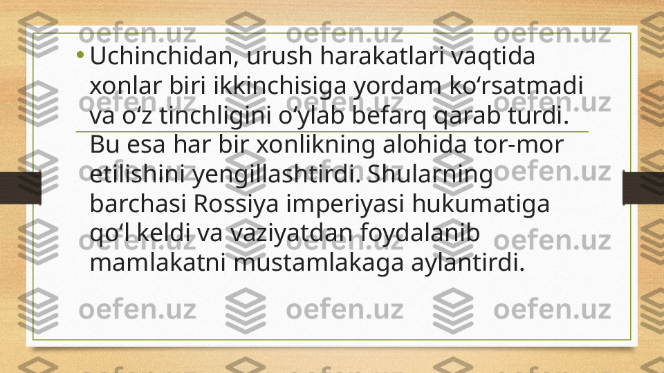 •
Uchinchidan, urush harakatlari vaqtida 
xonlar biri ikkinchisiga yordam koʻrsatmadi 
va oʻz tinchligini oʻylab befarq qarab turdi. 
Bu esa har bir xonlikning alohida tor-mor 
etilishini yengillashtirdi. Shularning 
barchasi Rossiya imperiyasi hukumatiga 
qoʻl keldi va vaziyatdan foydalanib 
mamlakatni mustamlakaga aylantirdi. 