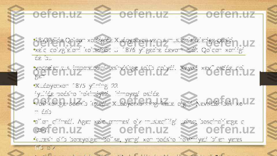 •
1873 yilda Qo`qon xonligida Xudoyorxon va rus mustamlakalariga qarshi 
•
xalq  qo`zg`aloni  ko`tarildi.  U  1876  yilgacha  davom  etdi.  Qo`qon  xonligi
da  bu 
•
voqealar  rus  imperatorini  tashvishga  solib  qo`ydi.  Xayoti  xavf  ostida  qol
gan 
•
Xudoyorxon  1875  yilning  22-
iyulida  podsho  hokimiyati    himoyasi  ostida 
•
Toshkentga  qochib  ketadi.  Xudoyorxonning  katta  o`g`li  Navriddinbek  xo
n  deb 
•
e`lon  qilinadi.  Agar  xalq  ommasi  o`z  mustaqilligi  uchun  bosqinchlarga  q
arshi 
•
kurash  olib  borayotgan  bo`lsa,  yangi  xon  podsho  hokimiyati  bilan  yaras
hib  o`z 
•
taxtini mustaxkamlab, olish yo`llarini qidira boshlaydilar. 1875-yil 25-
sentabrda 
•
Nasriddinbek  qo`zg`alonchilardan  yashirincha  Kaufman  bilan  shartnoma  t
uzdi.  