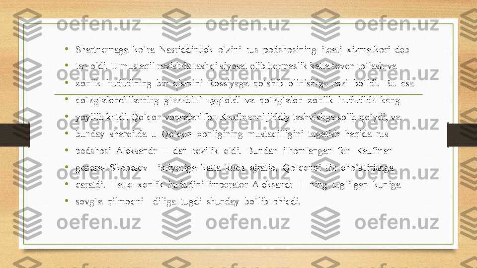 • Shartnomaga  ko`ra  Nasriddinbek  o`zini  rus  podshosining  itoati  xizmatkori  deb 
• tan oldi. U mustaqil ravishda tashqi siyosat olib bormaslik katta tovon to`lash va 
• xonlik  hududining  bir  qismini  Rossiyaga  qo`shib  olinishiga  rozi  bo`ldi.  Bu  esa 
•
qo`zg`alonchilarning  g`azabini  uyg`otdi  va  qo`zg`alon  xonlik  hududida  keng 
•
yoyilib ketdi. Qo`qon voqealari fon Kaufmanni jiddiy tashvishga solib qo`ydi, va 
• bunday  sharoitda  u  Qo`qon  xonligining  mustaqilligini  tugatish  haqida  rus 
• podshosi  Aleksandr  II  dan  rozilik  oldi.  Bundan  ilhomlangan  fon  Kaufman 
• general  Skobelov    ixtiyoriga  katta  kuch  ajratib,  Qo`qonni  tiz  cho`ktirishga 
• qaratdi.  Hatto  xonlik  hududini  imperator  Aleksandr  II  ning  tug`ilgan  kuniga 
• sovg`a  qilmoqni    diliga  tugdi  shunday  bo`lib  chiqdi. 