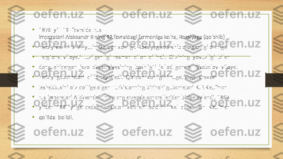 •
1876  yil  19  fevralda  ru s 
imperatori Aleksandr II ning 12 fevraldagi farmoniga ko`ra, Rossiyaga (qo`shib) 
• harbiy vaziri D Milyutin Qo`qon xonligi. Rossiyaga qo`shib olinganligi o`rniga 
• Farg`ona  viloyati  tuzilganligi  rasman  e`lon  qilindi.  O`zining  yovuzligi  bilan 
• dong  chiqargan  jazo  ekspersiyasining  boshlig`i  jallod  general  Skobelov  viloyat 
• harbiy  gubernatori  qilib  tayinladi.  Qo`qon  xonligini  tugatishga  shaxsan 
•
tashabbusini o`z qo`liga olgan Turkistonning birinchi gubernatori K.P.Kaufmen 
•
rus imperatori Aleksandr II ning eng arzanda generallaridan biriga aylandi. 1867 
• yildan  1881-yilga  qadar  Turkiston  xalqlari  taqdirini  xal  qilish  fon  Kaufman 
• qo`lida  bo`ldi.  