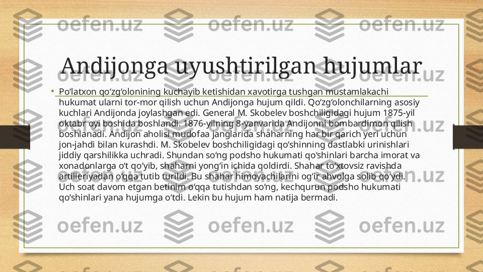 Andijonga uyushtirilgan hujumlar
•
Po‘l а txon qo‘zg‘olonining kuchayib ketishidan x а votirga tushg а n mustaml а kachi 
hukumat ularni tor-mor qilish uchun Andijong а  hujum qildi. Qo‘zg‘olonchilarning  а sosiy 
kuchlari Andijonda joylashgan edi. General M. Skobelev boshchiligidagi hujum 1875-yil 
oktabr oyi boshida boshlandi. 1876-yilning 8-yanvarida Andijonni bombardimon qilish 
boshlanadi. Andijon aholisi mudof аа  jangl а rida shah а rning h а r bir qarich yeri uchun 
jon-j а hdi bil а n kurashdi. M. Skobelev boshchiligid а gi qo‘shinning d а stlabki urinishlari 
jiddiy q а rshilikka uchr а di. Shund а n so‘ng podsho hukumati qo‘shinlari b а rcha imor а t va 
xon а donlarga o‘t qo‘yib, sh а harni yong‘in ichida qoldirdi. Shah а r to‘xtovsiz ravishd а 
artilleriy а dan o‘qq а  tutib turildi. Bu sh а har himoyachil а rini og‘ir  а hvolga solib qo‘ydi. 
Uch so а t d а vom etg а n betinim o‘qq а  tutishdan so‘ng, kechqurun podsho hukumati 
qo‘shinl а ri y а na hujumga o‘tdi. Lekin bu hujum ham n а tija bermadi. 