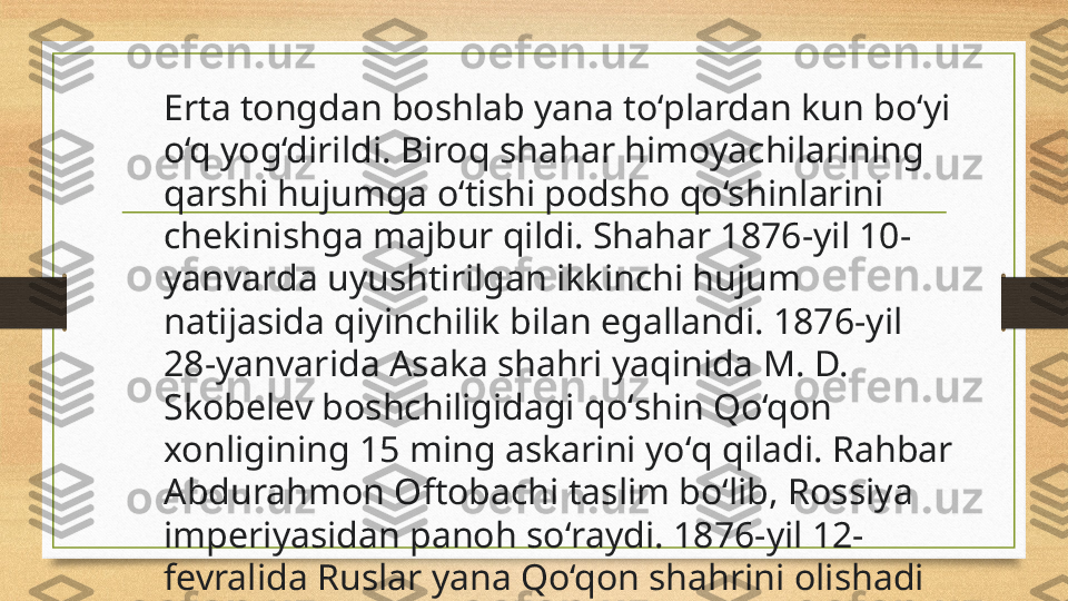 Erta tongd а n boshl а b yan а  to‘pl а rdan kun bo‘yi 
o‘q yog‘dirildi. Biroq sh а har himoyachil а rining 
q а rshi hujumga o‘tishi podsho qo‘shinl а rini 
chekinishg а  majbur qildi. Shahar 1876-yil 10-
yanvarda uyushtirilgan ikkinchi hujum 
natijasida qiyinchilik bilan egallandi. 1876-yil 
28-yanvarida Asaka shahri yaqinida M. D. 
Skobelev boshchiligidagi qoʻshin Qo‘qon 
xonligining 15 ming askarini yoʻq qiladi. Rahbar 
Abdurahmon Oftobachi taslim boʻlib, Rossiya 
imperiyasidan panoh soʻraydi. 1876-yil 12-
fevralida Ruslar yana Qo‘qon shahrini olishadi 