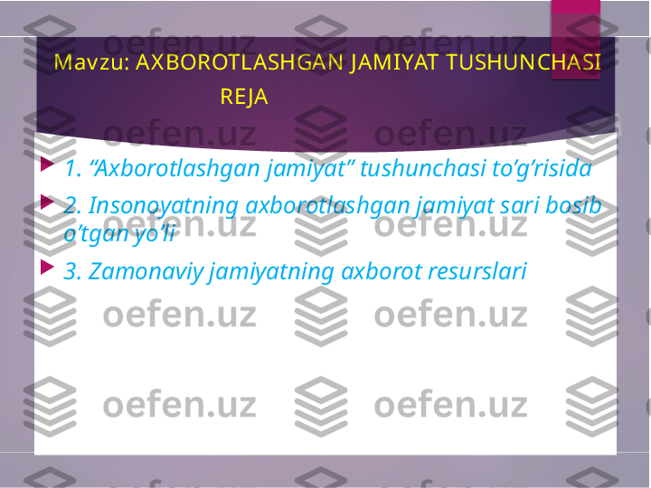   Mav zu: A X BOROTLA SHGA N  J A MI YAT TUSHUN CHASI
                                  RE J A
 

1. “Axborotlashgan jamiyat” tushunchasi to’g’risida

2. Insonoyatning axborotlashgan jamiyat sari bosib 
o’tgan yo’li

3. Zamonaviy jamiyatning axborot resurslari        