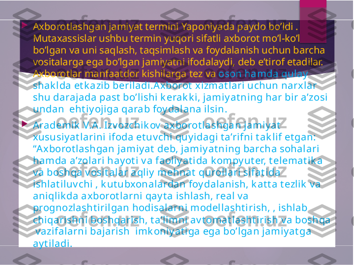 
Axborotlashgan jamiyat termini Yaponiyada paydo bo’ldi . 
Mutaxassislar ushbu termin yuqori sifatli axborot mo’l-ko’l 
bo’lgan va uni saqlash, taqsimlash va foydalanish uchun barcha 
vositalarga ega bo’lgan jamiyatni ifodalaydi, deb e’tirof etadilar. 
Axborotlar manfaatdor kishilarga tez va  oson hamda qulay  
shak l da et k azib beril adi.Axborot  xi zmat lari uchun narxlar 
shu darajada past  bo’lishi k erak k i, jamiy at ning har bi r a’zosi 
undan  eht iy oj iga qarab foy dalana il sin.

Arademik  V.A. Izv ozchik ov  ax borot lashgan jamiy at   
xususi y at larini ifoda et uv chi quy idagi t a’rifni  t ak l if et gan: 
“Ax borot lashgan jamiy at  deb, jamiy at ning barcha sohalari 
hamda a’zol ari hay ot i v a faoliy at i da k ompy ut er, t elemat ik a 
v a boshqa v osit alar aql iy  mehnat  qurollari  sifat i da 
ishlat i luv chi , k ut ubxonalardan foy dalani sh, k at t a t ezli k  v a 
aniql ik da axborot l arni qay t a ishlash, real v a 
prognozlasht irilgan hodisalarni modellasht iri sh, , ishlab 
chiqarishni  boshqari sh, t a’limni av t omat lasht irish v a boshqa 
 v azifalarni bajarish  imk oniy at iga ega bo’lgan jamiy at ga 
ay t il adi.        