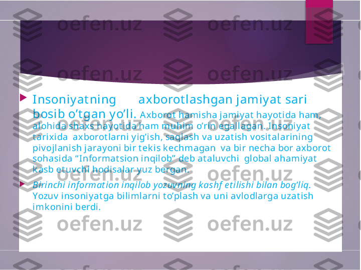 
Insoniy at ning       axborot lashgan jamiy at  sari 
bosib o’t gan y o’li.  Ax borot  hamisha jamiy at  hay ot ida ham, 
alohida shaxs hay ot ida ham muhim o’rin egallagan. Insoni y at  
t arixi da  axborot larni y ig’ish, saqlash v a uzat ish v osit alarining 
piv ojlanish jaray oni bir t ek is k echmagan  v a bir necha bor ax borot  
sohasida “ Informat sion inqil ob”  deb at aluv chi  global ahamiy at  
k asb et uv chi hodisalar y uz bergan.  

Birinchi inf ormat ion inqilob yozuvning k ashf  e t ilishi bilan bog’liq. 
Yozuv  i nsoniy at ga bi limlarni t o’plash v a uni av lodlarga uzat ish 
imk onini  berdi .        