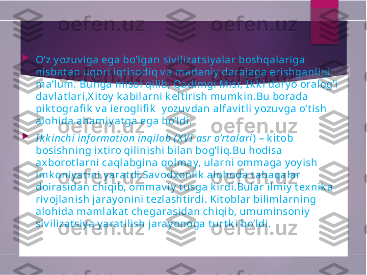 
O’z y ozuv iga ega bo’lgan siv ili zat siy al ar boshqalariga 
nisbat an uqori iqt isodiq v a madaniy  darajaga erishganligi 
ma’lum .  Bunga misol  qilib, Qadimgi Misr, Ik k i  dary o oralog’i  
dav lat lari,X it oy  k abil arni k el t irish mumk in.Bu borada 
pik t ografi k  v a i eroglifi k   y ozuv dan alfav i t li y ozuv ga o’t i sh  
alohida ahamiy at ga ega bo’ldi.

I k k inchi inf ormat ion inqilob ( X VI  asr o’rt alari ) – k it ob 
bosishning ix t iro qil inishi  bilan bog’liq.Bu hodisa 
axborot larni caqlabgina qol may, ul arni ommaga y oy ish 
imk oniy at ini y arat di.Sav odxonlik  alohoda t abaqalar 
doirasidan chi qib, ommav iy  t usga k i rdi .Bular ilmiy  t ex ni k a 
riv ojlanish jaray onini t ezl asht irdi. Kit oblar bili mlarning 
alohida mamlak at  chegarasidan chiqib, umuminsoniy  
si v ilizat siy a y arat ilish jaray onoga t urt k i bo’ldi.        