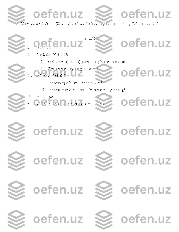 Mavzu:  ShK tizimli(Onalik) platasi. Platada joylashgan qismiy tizimlar obzori
REJA:
I. KIRISH
II. NAZARIY BILIM
II.1. ShK tizimli(Onalik) platasi  to g risida tushunchaʻ ʻ
II.2. Ona plata da joylashgan tizimlar
III. AMALIY QISM
III.1. Protsessorga buyruq berish tizimi
III.2. Protsessor arxitekturasi.   Protsessorning mosligi
IV. XULOSA
V. FOYDALANILGAN ADABIYOTLAR 