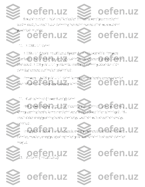    -   Sovutish portlari  : Ba'zi onalik platalari bir nechta ventilyator portlarini 
taqdim etadi, bu orqali butun tizimning haroratini nazorat qilish va sovutishni 
yaxshilash mumkin.
  10.   BIOS/UEFI tizimi  
   -   BIOS/UEFI (Basic Input/Output System / Unified Extensible Firmware 
Interface)  : Bu tizim kompyuter ishga tushirilganda apparatning ishga tushishini 
boshqaradi. BIOS yoki UEFI yordamida operatsion tizimni yuklashdan oldin 
tizimdagi apparat qurilmalari tekshiriladi.
   -   Firmware  : BIOS yoki UEFI tizimi kompyuterning barcha apparat qismlari 
bilan ishlashini ta'minlaydigan dasturiy ta'minotdir.
  11.   Kuch ta'minoti (Power Supply) tizimi  
   -   PSU (Power Supply Unit)  : Ona plataning kuch ta'minoti tizimi, ya'ni PSU, 
kompyuterning barcha komponentlarini zarur elektr quvvati bilan ta'minlaydi. PSU
orqali elektr energiyasining barcha qismlariga uzatilishi va boshqarilishi amalga 
oshiriladi.
   -   Energiya boshqaruvi  : Onalik platada energiya samaradorligini ta'minlovchi 
tizimlar, masalan, energiya tejash rejimlari yoki kuchlanishni boshqarish tizimlari 
mavjud.
  12.   I/O tizimi (Input/Output)   