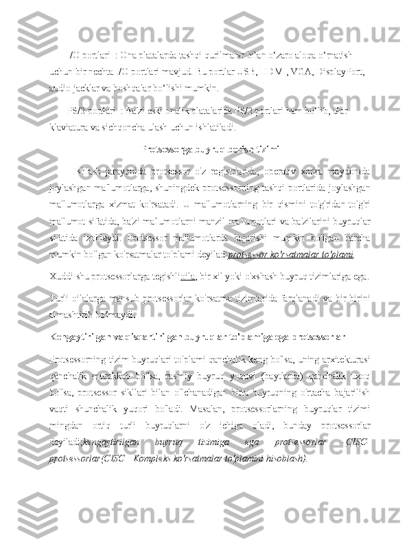    -   I/O portlari  : Ona platalarda tashqi qurilmalar bilan o‘zaro aloqa o‘rnatish 
uchun bir nechta I/O portlari mavjud. Bu portlar USB, HDMI, VGA, DisplayPort, 
audio jacklar va boshqalar bo‘lishi mumkin.
   -   PS/2 portlari  : Ba'zi eski onalik platalarida PS/2 portlari ham bo‘lib, ular 
klaviatura va sichqoncha ulash uchun ishlatiladi.
Protsessorga buyruq berish tizimi
          Ishlash   jarayonida   protsessor   o'z   registrlarida,   operativ   xotira   maydonida
joylashgan ma'lumotlarga, shuningdek protsessorning tashqi  portlarida joylashgan
ma'lumotlarga   xizmat   ko'rsatadi.   U   ma'lumotlarning   bir   qismini   to'g'ridan-to'g'ri
ma'lumot sifatida, ba'zi ma'lumotlarni manzil ma'lumotlari va ba'zilarini buyruqlar
sifatida   izohlaydi.   Protsessor   ma'lumotlarda   bajarishi   mumkin   bo'lgan   barcha
mumkin bo'lgan ko'rsatmalar to'plami deyiladi protsessor ko'rsatmalar to'plami .
Xuddi shu protsessorlarga tegishli oila , bir xil yoki o'xshash buyruq tizimlariga ega.
Turli   oilalarga   mansub   protsessorlar   ko'rsatma   tizimlarida   farqlanadi   va   bir-birini
almashtirib bo'lmaydi .
Kengaytirilgan va qisqartirilgan buyruqlar to'plamiga ega protsessorlar
Protsessorning tizim buyruqlari to'plami qanchalik keng bo'lsa, uning arxitekturasi
qanchalik   murakkab   bo'lsa,   rasmiy   buyruq   yozuvi   (baytlarda)   qanchalik   uzoq
bo'lsa,   protsessor   sikllari   bilan   o'lchanadigan   bitta   buyruqning   o'rtacha   bajarilish
vaqti   shunchalik   yuqori   bo'ladi.   Masalan,   protsessorlarning   buyruqlar   tizimi
mingdan   ortiq   turli   buyruqlarni   o'z   ichiga   oladi,   bunday   protsessorlar
deyiladi; kengaytirilgan   buyruq   tizimiga   ega   protsessorlar   - CISC-
protsessorlar (CISC—Kompleks ko'rsatmalar to'plamini hisoblash). 