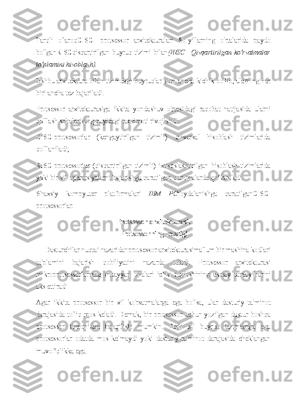 Farqli   o'laroqCISC-   protsessor   arxitekturalari   80-yillarning   o'rtalarida   paydo
bo'lganRISCqisqartirilgan   buyruq   tizimi   bilan (RISC—Qisqartirilgan   ko'rsatmalar
to'plamini hisoblash).
Ushbu arxitektura bilan tizimdagi buyruqlar soni ancha kichik bo'lib, ularning har
biri ancha tez bajariladi.
Protsessor   arxitekturasiga   ikkita   yondashuv   o'rtasidagi   raqobat   natijasida   ularni
qo'llash sohalarining quyidagi taqsimoti rivojlandi:
CISC-protsessorlar   (kengaytirilgan   tizimli)   universal   hisoblash   tizimlarida
qo'llaniladi;
RISC-protsessorlar   (qisqartirilgan   tizimli)   ixtisoslashtirilgan   hisoblash   tizimlarida
yoki bir xil operatsiyalarni bajarishga qaratilgan qurilmalarda qo'llaniladi.
Shaxsiy   kompyuter   platformalari   IBM   PC foydalanishga   qaratilganCISC-
protsessorlar.
Protsessor arxitekturasi.
Protsessorning mosligi
     Dasturchilar nuqtai nazaridan protsessor arxitekturasi ma'lum bir mashina kodlari
to'plamini   bajarish   qobiliyatini   nazarda   tutadi.   Protsessor   arxitekturasi
mikroprotsessorlarning   muayyan   oilalari   ichki   tuzilishining   asosiy   tamoyillarini
aks ettiradi
Agar   ikkita   protsessor   bir   xil   ko'rsatmalarga   ega   bo'lsa,   ular   dasturiy   ta'minot
darajasida to'liq mos  keladi. Demak, bir  protsessor  uchun yozilgan dastur  boshqa
protsessor   tomonidan   bajarilishi   mumkin.   Turli   xil   buyruq   tizimlariga   ega
protsessorlar   odatda   mos   kelmaydi   yoki   dasturiy   ta'minot   darajasida   cheklangan
muvofiqlikka ega. 