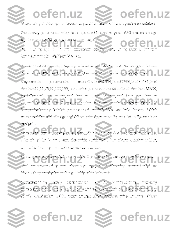 Muvofiqligi cheklangan protsessorlar guruhlari deb hisoblanadi protsessor oilalari.
Zamonaviy   protsessorlarning   katta   qismi   x86   oilasiga   yoki   IA32   arxitekturasiga
ega Intel-mos keladigan protsessorlarga tegishli.
Bu   oilaning   ajdodi   16   bitli   protsessor   ediIntel8086,   uning   asosida   birinchi
kompyuter modeli yig'ilganIVM RS.
Biroq,   protsessorlarning   keyingi   oilalarida   u   Intelning   o'zi   va   uchinchi   tomon
ishlab chiqaruvchilari (masalan, AMD) tomonidan to'ldirildi va kengaytirildi.
Keyinchalik   protsessorlar   chiqarildiIntel80286,Intel80386,Intel80486,Intel
Pentium60,66,75,90,100,133; bir nechta protsessor  modellariIntel Pentium MMX,
modellarIntel Pentium Pro,Intel Pentium II,Intel Celeron,Intel Xeon,Intel Pentium
III,Intel Pentium4, Intel Core va boshqalar. Bu barcha modellar, nafaqat ular, balki
kompaniyalarning   ko'plab   protsessorlari   modellariAMDva   ba'zi   boshqa   ishlab
chiqaruvchilar x86 oilasiga tegishli va printsipga muvofiq mos keladi "yuqoridan
pastga".
Protsessorli qurilmalarning asosiy yetkazib beruvchilari AMD va Intel hisoblanadi.
Ular   o'n   yildan   ko'proq   vaqt   davomida   xaridorlar   uchun   o'zaro   kurashmoqdalar,
ammo har birining o'z muxlislari va raqiblari bor.
Qabul qilinadigan narx/sifat nisbati AMD protsessorlari uchun odatiy hisoblanadi.
Intel   protsessorlari   yuqori   chastotaga   ega,   bu   qurilmaning   samaradorligi   va
hisoblash operatsiyalari tezligiga ijobiy ta'sir ko'rsatadi.
Protsessorning   asosiy   parametrlari   —   bu   kompyuterning   markaziy
protsessorining   (CPU)   ishlash   qobiliyatini   va   samaradorligini   belgilovchi   muhim
texnik   xususiyatlar.   Ushbu   parametrlarga   qarab,   protsessorning   umumiy   ishlash 