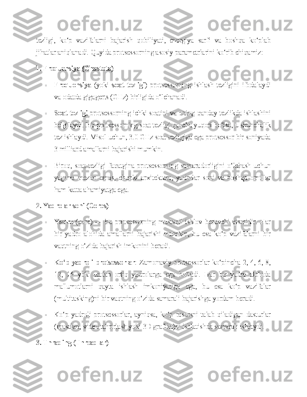 tezligi,   ko‘p   vazifalarni   bajarish   qobiliyati,   energiya   sarfi   va   boshqa   ko‘plab
jihatlar aniqlanadi.  Quyida protsessorning asosiy parametrlarini ko‘rib chiqamiz:
1. Frequensiya (Chastota)
 Frequensiya   (yoki   soat   tezligi )   protsessorning   ishlash   tezligini   ifodalaydi
va odatda gigagerts (GHz) birligida o‘lchanadi.
 Soat tezligi   protsessorning ichki soatini va uning qanday tezlikda ishlashini
belgilaydi. Bir protsessorning soat tezligi qancha yuqori bo‘lsa, u shunchalik
tez ishlaydi. Misol uchun, 3.0 GHz soat tezligiga ega protsessor bir soniyada
3 milliard amallarni bajarishi mumkin.
 Biroq,   soat   tezligi   faqatgina   protsessorning   samaradorligini   o‘lchash   uchun
yagona   mezon   emas,   chunki   arxitektura,   yadrolar   soni   va   boshqa   omillar
ham katta ahamiyatga ega.
2. Yadrolar soni (Cores)
 Yadro   (core)   —   bu   protsessorning   mustaqil   ishlov   beruvchi   qismidir.   Har
bir   yadro   alohida   amallarni   bajarishi   mumkin,   bu   esa   ko‘p   vazifalarni   bir
vaqtning o‘zida bajarish imkonini beradi.
 Ko‘p yadroli protsessorlar : Zamonaviy protsessorlar  ko‘pincha 2, 4, 6, 8,
12,   16   yoki   undan   ortiq   yadrolarga   ega   bo‘ladi.   Har   bir   yadro   alohida
ma'lumotlarni   qayta   ishlash   imkoniyatiga   ega,   bu   esa   ko‘p   vazifalar
(multitasking)ni bir vaqtning o‘zida samarali bajarishga yordam beradi.
 Ko‘p   yadroli   protsessorlar,   ayniqsa,   ko‘p   resursni   talab   qiladigan   dasturlar
(masalan, video tahrirlash yoki 3D grafika)ni ishlatishda samarali ishlaydi.
3. Thrading (Threadlar) 