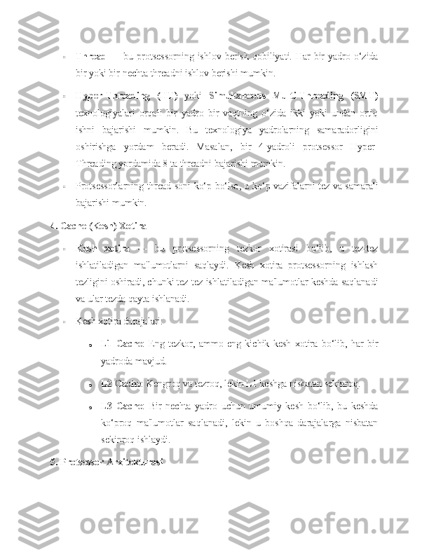  Thread   — bu protsessorning  ishlov  berish  qobiliyati. Har  bir  yadro o‘zida
bir yoki bir nechta threadni ishlov berishi mumkin.
 Hyper-Threading   (HT)   yoki   Simultaneous   Multi-Threading   (SMT)
texnologiyalari   orqali   bir   yadro   bir   vaqtning   o‘zida   ikki   yoki   undan   ortiq
ishni   bajarishi   mumkin.   Bu   texnologiya   yadrolarning   samaradorligini
oshirishga   yordam   beradi.   Masalan,   bir   4-yadroli   protsessor   Hyper-
Threading yordamida 8 ta threadni bajarishi mumkin.
 Protsessorlarning thread soni ko‘p bo‘lsa, u ko‘p vazifalarni tez va samarali
bajarishi mumkin.
4. Cache (Kesh) Xotira
 Kesh   xotira   —   bu   protsessorning   tezkor   xotirasi   bo‘lib,   u   tez-tez
ishlatiladigan   ma'lumotlarni   saqlaydi.   Kesh   xotira   protsessorning   ishlash
tezligini oshiradi, chunki tez-tez ishlatiladigan ma'lumotlar keshda saqlanadi
va ular tezda qayta ishlanadi.
 Kesh xotira darajalari:
o L1   Cache :   Eng   tezkor,   ammo   eng   kichik   kesh   xotira   bo‘lib,   har   bir
yadroda mavjud.
o L2 Cache : Kengroq va tezroq, lekin L1 keshga nisbatan sekinroq.
o L3   Cache :   Bir   nechta   yadro   uchun   umumiy   kesh   bo‘lib,   bu   keshda
ko‘proq   ma'lumotlar   saqlanadi,   lekin   u   boshqa   darajalarga   nisbatan
sekinroq ishlaydi.
5. Protsessor Arxitekturasi 