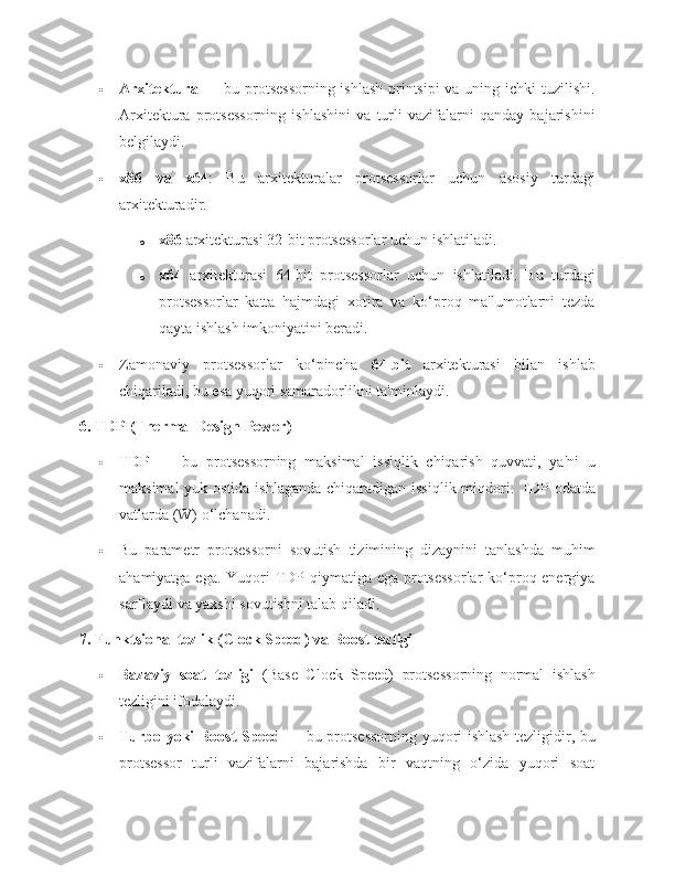  Arxitektura   — bu protsessorning  ishlash  printsipi  va uning ichki  tuzilishi.
Arxitektura   protsessorning   ishlashini   va   turli   vazifalarni   qanday   bajarishini
belgilaydi.
 x86   va   x64 :   Bu   arxitekturalar   protsessorlar   uchun   asosiy   turdagi
arxitekturadir.
o x86  arxitekturasi 32-bit protsessorlar uchun ishlatiladi.
o x64   arxitekturasi   64-bit   protsessorlar   uchun   ishlatiladi.   Bu   turdagi
protsessorlar   katta   hajmdagi   xotira   va   ko‘proq   ma'lumotlarni   tezda
qayta ishlash imkoniyatini beradi.
 Zamonaviy   protsessorlar   ko‘pincha   64-bit   arxitekturasi   bilan   ishlab
chiqariladi, bu esa yuqori samaradorlikni ta'minlaydi.
6. TDP (Thermal Design Power)
 TDP   —   bu   protsessorning   maksimal   issiqlik   chiqarish   quvvati,   ya'ni   u
maksimal  yuk ostida ishlaganda  chiqaradigan issiqlik miqdori.   TDP odatda
vatlarda (W) o‘lchanadi.
 Bu   parametr   protsessorni   sovutish   tizimining   dizaynini   tanlashda   muhim
ahamiyatga ega. Yuqori  TDP qiymatiga ega protsessorlar  ko‘proq energiya
sarflaydi va yaxshi sovutishni talab qiladi.
7. Funktsional tezlik (Clock Speed) va Boost tezligi
 Bazaviy   soat   tezligi   (Base   Clock   Speed)   protsessorning   normal   ishlash
tezligini ifodalaydi.
 Turbo yoki Boost Speed   — bu protsessorning yuqori ishlash tezligidir, bu
protsessor   turli   vazifalarni   bajarishda   bir   vaqtning   o‘zida   yuqori   soat 