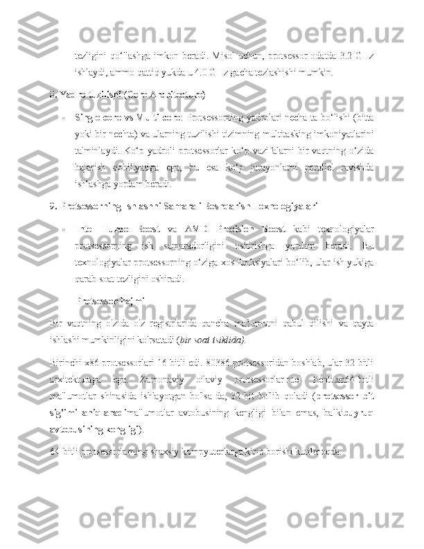 tezligini   qo‘llashga   imkon  beradi.  Misol  uchun,   protsessor  odatda   3.2  GHz
ishlaydi, ammo qattiq yukda u 4.0 GHz gacha tezlashishi mumkin.
8. Yadro tuzilishi (Core Architecture)
 Single-core vs Multi-core : Protsessorning yadrolari necha ta bo‘lishi (bitta
yoki bir nechta) va ularning tuzilishi tizimning multitasking imkoniyatlarini
ta'minlaydi.   Ko‘p   yadroli   protsessorlar   ko‘p   vazifalarni   bir   vaqtning   o‘zida
bajarish   qobiliyatiga   ega,   bu   esa   ko‘p   jarayonlarni   parallel   ravishda
ishlashga yordam beradi.
9. Protsessorning Ishlashni Samarali Boshqarish Texnologiyalari
 Intel   Turbo   Boost   va   AMD   Precision   Boost   kabi   texnologiyalar
protsessorning   ish   samaradorligini   oshirishga   yordam   beradi.   Bu
texnologiyalar protsessorning o‘ziga xos funksiyalari bo‘lib, ular ish yukiga
qarab soat tezligini oshiradi.
Protsessor hajmi
Bir   vaqtning   o'zida   o'z   registrlarida   qancha   ma'lumotni   qabul   qilishi   va   qayta
ishlashi mumkinligini ko'rsatadi ( bir soat tsiklida).
Birinchi x86 protsessorlari 16 bitli edi. 80386 protsessoridan boshlab, ular 32 bitli
arxitekturaga   ega.   Zamonaviy   oilaviy   protsessorlarIntel   Pentium64-bitli
ma'lumotlar   shinasida   ishlayotgan   bo'lsa-da,   32-bit   bo'lib   qoladi   ( protsessor   bit
sig'imi   aniqlanadi ma'lumotlar   avtobusining   kengligi   bilan   emas,   balki buyruq
avtobusining kengligi ).
64-bitli protsessorlarning shaxsiy kompyuterlarga kirib borishi kutilmoqda. 