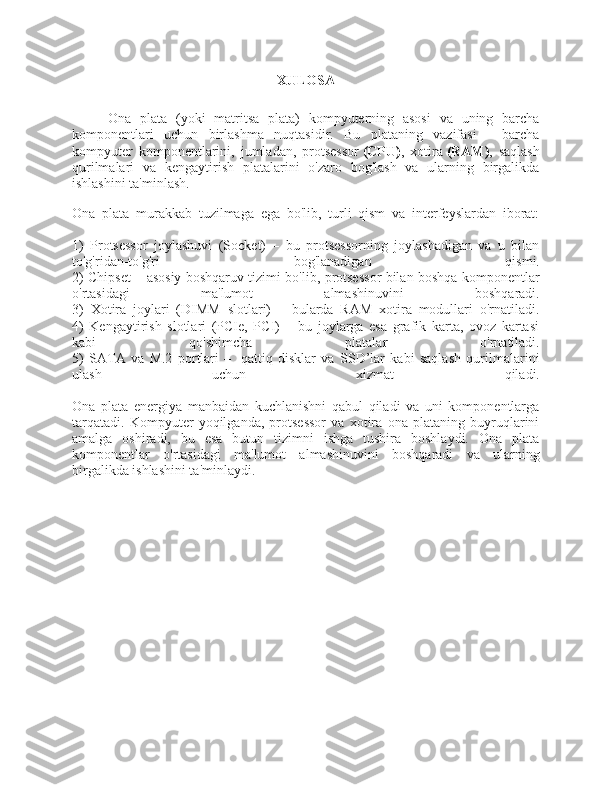 XULOSA
Ona   plata   (yoki   matritsa   plata)   kompyuterning   asosi   va   uning   barcha
komponentlari   uchun   birlashma   nuqtasidir.   Bu   plataning   vazifasi   -   barcha
kompyuter   komponentlarini,   jumladan,   protsessor   (CPU) ,   xotira   (RAM) ,   saqlash
qurilmalari   va   kengaytirish   platalarini   o'zaro   bog'lash   va   ularning   birgalikda
ishlashini ta'minlash.
Ona   plata   murakkab   tuzilmaga   ega   bo'lib,   turli   qism   va   interfeyslardan   iborat:
1)   Protsessor   joylashuvi   (Socket)   –   bu   protsessorning   joylashadigan   va   u   bilan
to'g'ridan-to'g'ri   bog'lanadigan   qismi.
2) Chipset – asosiy boshqaruv tizimi bo'lib, protsessor bilan boshqa komponentlar
o'rtasidagi   ma'lumot   almashinuvini   boshqaradi.
3)   Xotira   joylari   (DIMM   slotlari)   –   bularda   RAM   xotira   modullari   o'rnatiladi.
4)   Kengaytirish   slotlari   (PCIe,   PCI)   –   bu   joylarga   esa   grafik   karta,   ovoz   kartasi
kabi   qo'shimcha   platalar   o'rnatiladi.
5)   SATA   va   M.2   portlari   –     qattiq   disklar   va   SSD’lar   kabi   saqlash   qurilmalarini
ulash   uchun   xizmat   qiladi.
Ona   plata   energiya   manbaidan   kuchlanishni   qabul   qiladi   va   uni   komponentlarga
tarqatadi.   Kompyuter   yoqilganda,   protsessor   va   xotira   ona   plataning   buyruqlarini
amalga   oshiradi,   bu   esa   butun   tizimni   ishga   tushira   boshlaydi.   Ona   plata
komponentlar   o'rtasidagi   ma'lumot   almashinuvini   boshqaradi   va   ularning
birgalikda ishlashini ta'minlaydi.   