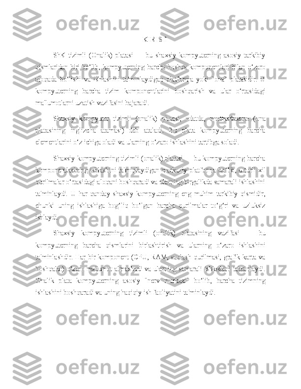 KIRISH
ShK   tizimli   (Onalik)   platasi   —   bu   shaxsiy   kompyuterning   asosiy   tarkibiy
qismlaridan biri bo‘lib, kompyuterning barcha boshqa komponentlari bilan o‘zaro
aloqada   bo‘lishi   va   ishlashini   ta'minlaydigan   platforma   yoki   "ona"   platasidir.   U
kompyuterning   barcha   tizim   komponentlarini   boshqarish   va   ular   o‘rtasidagi
ma'lumotlarni uzatish vazifasini bajaradi.
Shaxsiy   kompyuter   tizimli   (onalik)   platasi,   odatda,   motherboard   (ona
platasining   inglizcha   atamasi)   deb   ataladi.   Bu   plata   kompyuterning   barcha
elementlarini o‘z ichiga oladi va ularning o‘zaro ishlashini tartibga soladi.
Shaxsiy kompyuterning tizimli (onalik) platasi — bu kompyuterning barcha
komponentlarining ishlashini ta'minlaydigan markaziy platforma bo‘lib, u turli xil
qurilmalar o‘rtasidagi aloqani boshqaradi va ularning birgalikda samarali ishlashini
ta'minlaydi.   U   har   qanday   shaxsiy   kompyuterning   eng   muhim   tarkibiy   qismidir,
chunki   uning   ishlashiga   bog‘liq   bo‘lgan   barcha   qurilmalar   to‘g‘ri   va   uzluksiz
ishlaydi.
Shaxsiy   kompyuterning   tizimli   (onalik)   platasining   vazifasi   —   bu
kompyuterning   barcha   qismlarini   birlashtirish   va   ularning   o‘zaro   ishlashini
ta'minlashdir. Har  bir  komponent  (CPU, RAM,  saqlash  qurilmasi, grafik karta  va
boshqalar) o‘zaro ma'lumot almashadi va ularning samarali ishlashini ta'minlaydi.
Onalik   plata   kompyuterning   asosiy   "nerv   markazi"   bo‘lib,   barcha   tizimning
ishlashini boshqaradi va uning haqiqiy ish faoliyatini ta'minlaydi. 