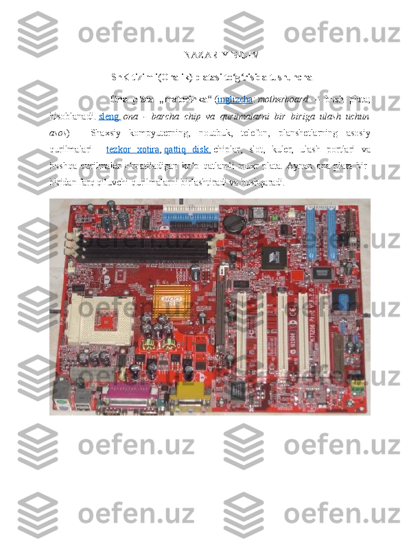 NAZARIY BILIM
ShK tizimli(Onalik) platasi to g risida tushunchaʻ ʻ
                      Ona   plata   „materinka“   ( inglizcha :   motherboard   —   bosh   plata;
hisoblanadi.   sleng    .     ona   -   barcha   chip   va   qurilmalarni   bir   biriga   ulash   uchun
asos )   —   Shaxsiy   kompyuterning,   noutbuk,   telefon,   planshetlarning   asosiy
qurilmalari   —   tezkor         xotira    ,   qattiq      disk,      chiplar,   slot,   kuler,   ulash   portlari   va
boshqa   qurilmalar   o rnatiladigan   ko p   qatlamli   muxr   plata.   Aynan   ona   plata   bir-	
ʻ ʻ
biridan farq qiluvchi qurilmalarni birlashtiradi va boshqaradi. 